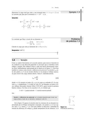 1.4 Tensión 9
Tensión
Como se explicó brevemente en la sección anterior, para mover el electrón en
un conductor en una dirección particular es necesario que se transfiera cierto
trabajo o energía. Este trabajo lo lleva a cabo una fuerza electromotriz exter-
na (fem), habitualmente representada por la batería en la figura 1.3. Esta fem
también se conoce como tensión o diferencia de potencial. La tensión vab en-
tre dos puntos a y b en un circuito eléctrico es la energía (o trabajo) necesa-
ria para mover una carga unitaria desde a hasta b; matemáticamente,
vab ϭ
⌬
(1.3)
donde w es la energía en joules (J), y q es la carga en coulombs (C). La ten-
sión vab, o simplemente v, se mide en volts (V), así llamados en honor al fí-
sico italiano Alessandro Antonio Volta (1745-1827), quien inventó la primera
batería voltaica. Con base en la ecuación (1.3), es evidente que
1 volt ϭ 1 joule/coulomb ϭ 1 newton-metro/coulomb
Así,
Tensión (o diferencia de potencial) es la energía requerida para mover una
carga unitaria a través de un elemento, medida en volts (V).
En la figura 1.6 aparece la tensión entre los extremos de un elemento (re-
presentado por un bloque rectangular) conectado a los puntos a y b. Los sig-
nos más (ϩ) y menos (Ϫ) se usan para definir la dirección o polaridad de
tensión de referencia. El voltaje vab puede interpretarse de dos maneras: 1) el
dw
dq
1.4
a
b
vab
+
–
Figura 1.6
Polaridad de tensión vab.
Determine la carga total que entra a una terminal entre t ϭ 1 s y t ϭ 2 s si
la corriente que pasa por la terminal es i ϭ (3t2
Ϫ t) A.
Solución:
ϭ at3
Ϫ
t2
2
b `
2
1
ϭ (8 Ϫ 2) Ϫ a1 Ϫ
1
2
b ϭ 5.5 C
Q ϭ Ύ
2
tϭ1
i dt ϭ Ύ
2
1
(3t2
Ϫ t)dt
Ejemplo 1.3
Problema
de práctica 1.3
La corriente que fluye a través de un elemento es
Calcule la carga que entra al elemento de t = 0 a t = 2 s.
Respuesta: 6.667 C.
i ϭ e
2 A, 0 6 t 6 1
2t2
A, t 7 1
 