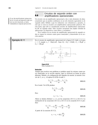Circuitos de segundo orden con
ampliﬁcadores operacionales
Un circuito con un ampliﬁcador operacional y dos o más elementos de alma-
cenamiento que no pueden combinarse en un solo elemento equivalente es de
segundo orden. Debido a que los inductores son voluminosos y pesados, es
raro que se usen en circuitos con ampliﬁcadores operacionales prácticos. Por
esta razón, aquí sólo se considerarán circuitos de ampliﬁcadores operaciona-
les RC de segundo orden. Tales circuitos encuentran una amplia variedad de
aplicaciones en dispositivos como ﬁltros y osciladores.
En el análisis de un circuito de ampliﬁcador operacional de segundo or-
den se siguen los mismos cuatro pasos enunciados y demostrados en la sec-
ción anterior.
8.8
344 Capítulo 8 Circuitos de segundo orden
En el circuito de ampliﬁcador operacional de la ﬁgura 8.33, halle para
t Ͼ 0 cuando Sean y
C2 ϭ 100 mF.
C1 ϭ 20 mFR1 ϭ R2 ϭ 10 k⍀,10u(t) mV.vs ϭ
vo(t)
El uso de ampliﬁcadores operaciona-
les en circuitos de segundo orden evi-
ta el uso de inductores, un tanto
indeseables en algunas aplicaciones.
Figura 8.33
Para el ejemplo 8.11.
Solución:
Aunque para resolver este problema se podrían seguir los mismos cuatro pa-
sos enunciados en la sección anterior, aquí se resolverá en forma un poco
diferente. Debido a la conﬁguración del seguidor de tensión, la tensión a tra-
vés de es Al aplicar la LCK al nodo 1,
(8.11.1)
En el nodo 2 la LCK produce
(8.11.2)
Pero
(8.11.3)
Ahora se intenta eliminar y en las ecuaciones (8.11.1) a (8.11.3). La
sustitución de las ecuaciones (8.11.2) y (8.11.3) en la ecuación (8.11.1) pro-
duce
(8.11.4)
A partir de la ecuación (8.11.2),
(8.11.5)v1 ϭ vo ϩ R2C1
dvo
dt
vs Ϫ v1
R1
ϭ C2
dv1
dt
Ϫ C2
dvo
dt
ϩ C1
dvo
dt
v2v1
v2 ϭ v1 Ϫ vo
v1 Ϫ vo
R2
ϭ C1
dvo
dt
vs Ϫ v1
R1
ϭ C2
dv2
dt
ϩ
v1 Ϫ vo
R2
vo.C1
vs
R1 v1
+
− C1
vo
R2
−
+
C2
v2+ −
1
2
vo
+
−
Ejemplo 8.11
 