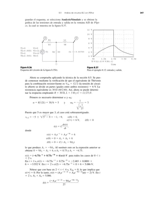 guardar el esquema, se selecciona Analysis/Simulate y se obtiene la
gráﬁca de las tensiones de entrada y salida en la ventana A/D de PSpi-
ce, la cual se muestra en la ﬁgura 8.37.
8.9 Análisis de circuitos RLC con PSPice 347
Figura 8.36
Esquema del circuito de la ﬁgura 8.35b).
Figura 8.37
Para el ejemplo 8.12: entrada y salida.
Ahora se comprueba aplicando la técnica de la sección 8.5. Se pue-
de comenzar mediante la veriﬁcación de que el equivalente de Thévenin
para la combinación resistor-fuente es (la tensión de circui-
to abierto se divide en partes iguales entre ambos resistores) ϭ 6 V. La
resistencia equivalente es Así, ahora se puede determi-
nar la respuesta empleando
Primero es necesario determinar y
Puesto que 5 es mayor que 3, el caso está sobreamortiguado.
donde
lo que produce Al sustituir esto en la expresión anterior se
obtiene
para todos los casos de 0 Ͻ t
Ͻ 2 s.
En
En t ϭ 2 s
Nótese que con base en 2 Ͻ t Ͻ 4 s, lo que implica que
Por lo tanto, En t
ϭ 2 s,
i(t) ϭ
(ϪA3eϪ(tϪ2)
Ϫ 9A4eϪ9(tϪ2)
)
27
A3 ϩ A4 ϭ 5.086.
v(t) ϭ (A3eϪ(tϪ2)
ϩ A4eϪ9(tϪ2)
)u(t Ϫ 2) V.v(ϱ) ϭ 0.
VTh ϭ 0,
v(2) ϭ Ϫ6.75eϪ2
ϩ 0 ϩ 6 ϭ 5.086 V.6 ϭ Ϫ3.552 V.
Ϫ6.75eϪ1
ϩ 0.75eϪ9
ϭ Ϫ2.483 ϩ 0.0001 ϩt ϭ 1 s, v(1) ϭ
v(t) ϭ (؊6.75e؊t
؉ 0.75e؊9t
؉ 6)u(t) V
0 ϭ 9A2 Ϫ A2 ϩ 6, o A2 ϭ 0.75 y A1 ϭ Ϫ6.75.
A1 ϭ Ϫ9A2.
i(0) ϭ 0 ϭ C(ϪA1 Ϫ 9A2)
v(0) ϭ 0 ϭ A1 ϩ A2 ϩ 6
v(t) ϭ A1eϪt
ϩ A2eϪ9t
ϩ 6
i(t) ϭ C
dv(t)
dt
,
v(ϱ) ϭ 6 V, i(0) ϭ 0
v(0) ϭ 0,s1,2 ϭ Ϫ5 Ϯ 252
Ϫ 9 ϭ Ϫ1, Ϫ9,
a ϭ R͞(2L) ϭ 30͞6 ϭ 5 y ␻0 ϭ
1
B
3
1
27
ϭ 3
␻0:a
R ϭ 30 ⍀, L ϭ 3 H y C ϭ (1͞27) F.
(60 ʈ 60).30 ⍀
VTh ϭ 12͞2
T1=0
T2=0.0001
T3=2
T4=2.0001
V1=0
V2=12
V3=12
V4=0
V1
R1
60
R2 60 C1 0.03703
3H
L1
+
−
V V
6 V
2 V
8 V
10 V
12 V
4 V
0 V
0s 1.0s 2.0s 3.0s 4.0s
V(L1:2) V(R1:1)
Time
 