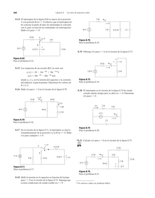 8.14 El interruptor de la ﬁgura 8.69 se mueve de la posición
A a la posición B en t ϭ 0 (observe que el interruptor de-
be conectar al punto B antes de interrumpir la conexión
con A, pues se trata de un conmutador sin interrupción).
Halle v(t) para t Ͼ 0.
8.19 Obtenga para t Ͼ 0 en el circuito de la ﬁgura 8.73.v(t)
360 Capítulo 8 Circuitos de segundo orden
Figura 8.69
Para el problema 8.14.
8.15 Las respuestas de un circuito RLC en serie son
donde e son la tensión del capacitor y la corriente
del inductor, respectivamente. Determine los valores de
R, L y C.
8.16 Halle i(t) para t Ͼ 0 en el circuito de la ﬁgura 8.70.
iLvC
iL(t) ϭ 40eϪ20t
Ϫ 60eϪ10t
mA
vC(t) ϭ 30 Ϫ 10eϪ20t
ϩ 30eϪ10t
V
Figura 8.70
Para el problema 8.16.
8.17 En el circuito de la ﬁgura 8.71, el interruptor se mueve
instantáneamente de la posición A a la B en t ϭ 0. Halle
para cualquier t Ն 0.v(t)
Figura 8.71
Para el problema 8.17.
8.18 Halle la tensión en el capacitor en función del tiempo
para t Ͼ 0 en el circuito de la ﬁgura 8.72. Suponga que
existen condiciones de estado estable en t ϭ 0Ϫ
.
Figura 8.73
Para el problema 8.19.
Figura 8.72
Para el problema 8.18.
8.20 El interruptor en el circuito de la ﬁgura 8.74 ha estado
cerrado mucho tiempo pero se abre en t ϭ 0. Determine
i(t) para t Ͼ 0.
Figura 8.74
Para el problema 8.20.
*8.21 Calcule para t Ͼ 0 en el circuito de la ﬁgura 8.75.v(t)
Figura 8.75
Para el problema 8.21.
* Un asterisco indica un problema difícil.
30 Ω
10 Ω
4 H
20 V
t = 0
0.25 F−
+ +
−
A
B
v(t)
t = 0
30 V
10 Ω
2.5 H
1 mF
40 Ω+
−
60 Ω
i(t)
4 Ω 10 Ω
0.04 F
+
–
v (t)
B
A
t = 0
15 A
0.25 H
1 Ω
5 Ω
t = 0
20 V 0.25 H 1 F−
+
t = 0
120 V
10 Ω
4 H
1 Fv
+
−
+
−
2 Ω
12 V
i(t)
+ −
t = 0
H1
2
F
1
4
t = 0
24 V
12 Ω
60 Ω
+
−
3 H
6 Ω
15 Ω
25 Ω
v
+
−
F1
27
 
