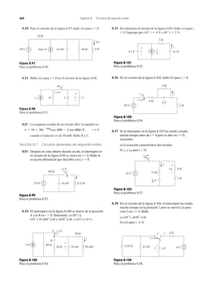 8.50 Para el circuito de la ﬁgura 8.97, halle i(t) para t Ͼ 0. 8.55 En referencia al circuito de la ﬁgura 8.101, halle para t
Ͼ 0. Suponga que e i(0ϩ
) ϭ 2 A.v(0ϩ
) ϭ 4 V
v(t)
364 Capítulo 8 Circuitos de segundo orden
Figura 8.97
Para el problema 8.50.
8.51 Halle para t Ͼ 0 en el circuito de la ﬁgura 8.98.v(t)
Figura 8.98
Para el problema 8.51.
8.52 La respuesta escalón de un circuito RLC en paralelo es
t Ն 0
cuando el inductor es de 50 mH. Halle R y C.
Sección 8.7 Circuitos generales de segundo orden
8.53 Después de estar abierto durante un día, el interruptor en
el circuito de la ﬁgura 8.99 se cierra en t ϭ 0. Halle la
ecuación diferencial que describe a i(t), t Ͼ 0.
v ϭ 10 ϩ 20eϪ300t
(cos 400t Ϫ 2 sen 400t) V,
Figura 8.99
Para el problema 8.53.
8.54 El interruptor en la ﬁgura 8.100 se mueve de la posición
A a la B en t ϭ 0. Determine: a) y
c) i(ϱ) y v(ϱ).y dv(0ϩ
)͞dt,v(0ϩ
), b) di(0ϩ
)͞dt
i(0ϩ
)
Figura 8.100
Para el problema 8.54.
Figura 8.101
Para el problema 8.55.
8.56 En el circuito de la ﬁgura 8.102, halle i(t) para t Ͼ 0.
Figura 8.102
Para el problema 8.56.
8.57 Si el interruptor en la ﬁgura 8.103 ha estado cerrado
mucho tiempo antes de t ϭ 0 pero se abre en t ϭ 0,
encuentre:
a) la ecuación característica del circuito,
b) y para t Ͼ 0.vRix
Figura 8.103
Para el problema 8.57.
8.58 En el circuito de la ﬁgura 8.104, el interruptor ha estado
mucho tiempo en la posición 1 pero se movió a la posi-
ción 2 en t ϭ 0. Halle:
a)
b) para t Ն 0.v(t)
v(0ϩ
), dv(0ϩ
)͞dt
Figura 8.104
Para el problema 8.58.
6u(t) A 40 Ω10 mF 4 H
i(t)
30 V +
−
10 Ω
io CLR
t = 0
v
+
−
80 Ω
10 mF 0.25 H120 V +
−
t = 0
i
20 Ω
50 Ω
10 mF
40 Ω
A
B
9 A
t = 0
20 mH
i
v
+
−
2 Ω
0.5 F0.1 F
i
4
v
+
−
i
20 V
6 Ω
4 Ω
t = 0
+
−
i
F1
25
H1
4
t = 0
16 V
1 H
+
−
8 Ω
12 Ω
vR
+
−
ix
F
1
36
0.5 Ω
8 Ω
0.25 H
1 F 4 V
2
t = 0
1
+
−
v −
+
 