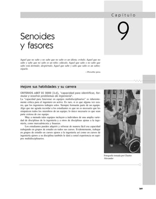 C a p í t u l o
9
369
Senoides
y fasores
Aquel que no sabe y no sabe que no sabe es un idiota; evítalo. Aquel que no
sabe y sabe que no sabe es un niño; edúcalo. Aquel que sabe y no sabe que
sabe está dormido; despiértalo. Aquel que sabe y sabe que sabe es un sabio;
síguelo.
—Proverbio persa
Mejore sus habilidades y su carrera
CRITERIOS ABET EC 2000 (3.d), “capacidad para identiﬁcar, for-
mular y resolver problemas de ingeniería”.
La “capacidad para funcionar en equipos multidisciplinarios” es inherente-
mente crítica para el ingeniero en activo. Es raro, si es que alguna vez ocu-
rre, que los ingenieros trabajen solos. Siempre formarán parte de un equipo.
Algo que me agrada recordar a los estudiantes es que no es necesario que les
simpaticen todos los miembros de un equipo; lo único necesario es que sean
parte exitosa de ese equipo.
Muy a menudo tales equipos incluyen a individuos de una amplia varie-
dad de disciplinas de la ingeniería y a otros de disciplinas ajenas a la inge-
niería, como mercadotecnia y ﬁnanzas.
Los estudiantes pueden adquirir y reforzar de manera fácil esa capacidad
trabajando en grupos de estudio en todos sus cursos. Evidentemente, trabajar
en grupos de estudio en cursos ajenos a la ingeniería así como en cursos de
ingeniería ajenos a su disciplina también le dará a usted experiencia en equi-
pos multidisciplinarios.
Fotografía tomada por Charles
Alexander
 