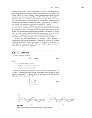 suministrada a hogares, fábricas, laboratorios, etc. Es la forma dominante de
señal en las industrias de comunicaciones y energía eléctrica. Tercero, por me-
dio del análisis de Fourier, cualquier señal periódica práctica puede represen-
tarse como una suma de senoides. Las senoides, por lo tanto, desempeñan un
importante papel en el análisis de señales periódicas. Por último, una senoi-
de es fácil de manejar de manera matemática. La derivada y la integral de una
senoide son ellas mismas senoides. Por éstas y otras razones, la senoide es
una función extremadamente importante en análisis de circuitos.
Una función forzada senoidal produce tanto una respuesta natural como
una respuesta en estado estable, a semejanza de la función de escalón vista
en los capítulos 7 y 8. La respuesta natural se extingue con el tiempo, de mo-
do que sólo la respuesta en estado estable permanece. Se dice que el circuito
opera en estado estable senoidal cuando la respuesta natural se ha vuelto des-
preciable en comparación con la respuesta en estado estable. La respuesta se-
noidal en estado estable es la que más nos interesará en este capítulo.
Se inicia con una exposición básica de senoides y fasores. Después se
presentan los conceptos de impedancia y admitancia. Las leyes de circuitos
básicas, de Kirchhoff y Ohm, ya presentadas en relación con los circuitos de
cd, se aplicarán a circuitos de ca. Por último, se consideran aplicaciones de cir-
cuitos de ca en desfasadores y puentes.
Senoides
Considere la tensión senoidal
(9.1)
donde
la amplitud de la senoide
la frecuencia angular en radianes/s
el argumento de la senoide
La senoide se muestra en la ﬁgura 9.1a) como función de su argumento, y en
la ﬁgura 9.1b) como función de tiempo. Es evidente que la senoide se repite
cada T segundos; así, T se llama periodo de la senoide. En las gráﬁcas de la
ﬁgura 9.1 se observa que
(9.2)T ϭ
2p
␻
␻T ϭ 2p,
␻t ϭ
␻ ϭ
Vm ϭ
v(t) ϭ Vm sen␻t
9.2
9.2 Senoides 371
Figura 9.1
Gráﬁca de : a) como función de b) como función de t.␻t,Vm sen␻t
0
Vm
−Vm
␲ 2␲ 4␲ ␻t
a)
v(t)
0
Vm
−Vm
b)
v(t)
T
2
T 2T t3␲ 3T
2
 