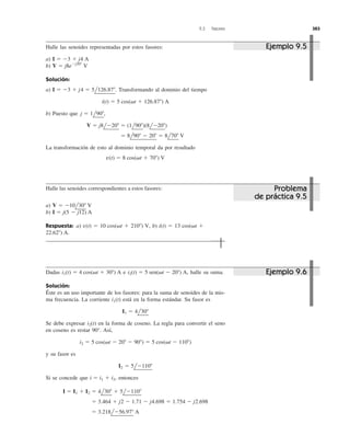 9.3 Fasores 383
Halle las senoides representadas por estos fasores:
a)
b)
Solución:
a) Transformando al dominio del tiempo
b) Puesto que
La transformación de esto al dominio temporal da por resultado
v(t) ϭ 8 cos(␻t ϩ 70Њ) V
ϭ 8l90Њ Ϫ 20Њ ϭ 8l70Њ V
V ϭ j8lϪ20Њ ϭ (1l90Њ)(8lϪ20Њ)
j ϭ 1l90Њ,
i(t) ϭ 5 cos(␻t ϩ 126.87Њ) A
I ϭ Ϫ3 ϩ j4 ϭ 5l126.87Њ.
V ϭ j8eϪj20Њ
V
I ϭ Ϫ3 ϩ j4 A
Halle las senoides correspondientes a estos fasores:
a)
b)
Respuesta: a) b)
22.62Њ) A.
i(t) ϭ 13 cos(␻t ϩv(t) ϭ 10 cos(␻t ϩ 210Њ) V,
I ϭ j(5 Ϫ j12) A
V ϭ Ϫ10l30Њ V
Dadas e halle su suma.
Solución:
Éste es un uso importante de los fasores: para la suma de senoides de la mis-
ma frecuencia. La corriente está en la forma estándar. Su fasor es
Se debe expresar en la forma de coseno. La regla para convertir el seno
en coseno es restar 90°. Así,
y su fasor es
Si se concede que entonces
ϭ 3.218lϪ56.97Њ A
ϭ 3.464 ϩ j2 Ϫ 1.71 Ϫ j4.698 ϭ 1.754 Ϫ j2.698
I ϭ I1 ϩ I2 ϭ 4l30Њ ϩ 5lϪ110Њ
i ϭ i1 ϩ i2,
I2 ϭ 5lϪ110Њ
i2 ϭ 5 cos(␻t Ϫ 20Њ Ϫ 90Њ) ϭ 5 cos(␻t Ϫ 110Њ)
i2(t)
I1 ϭ 4l30Њ
i1(t)
i2(t) ϭ 5 sen(␻t Ϫ 20Њ) A,i1(t) ϭ 4 cos(␻t ϩ 30Њ) A
Ejemplo 9.5
Problema
de práctica 9.5
Ejemplo 9.6
 