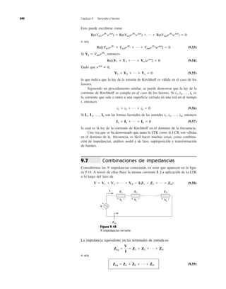 Esto puede escribirse como
o sea
(9.53)
Si entonces
(9.54)
Dado que
(9.55)
lo que indica que la ley de la tensión de Kirchhoff es válida en el caso de los
fasores.
Siguiendo un procedimiento similar, se puede demostrar que la ley de la
corriente de Kirchhoff se cumple en el caso de los fasores. Si es
la corriente que sale o entra a una superﬁcie cerrada en una red en el tiempo
t, entonces
(9.56)
Si son las formas fasoriales de las senoides , entonces
(9.57)
la cual es la ley de la corriente de Kirchhoff en el dominio de la frecuencia.
Una vez que se ha demostrado que tanto la LTK como la LCK son válidas
en el dominio de la frecuencia, es fácil hacer muchas cosas, como combina-
ción de impedancias, análisis nodal y de lazo, superposición y transformación
de fuentes.
Combinaciones de impedancias
Considérense las N impedancias conectadas en serie que aparecen en la ﬁgu-
ra 9.18. A través de ellas ﬂuye la misma corriente I. La aplicación de la LTK
a lo largo del lazo da
(9.58)V ϭ V1 ϩ V2 ϩ p ϩ VN ϭ I(Z1 ϩ Z2 ϩ p ϩ ZN)
9.7
I1 ϩ I2 ϩ p ϩ In ϭ 0
i1, i2, p , in,I1, I2, p , In
i1 ϩ i2 ϩ p ϩ in ϭ 0
i1, i2, p , in
V1 ϩ V2 ϩ p ϩ Vn ϭ 0
ej␻t
0,
Re[(V1 ϩ V2 ϩ p ϩ Vn)ej␻t
] ϭ 0
Vk ϭ Vmkejuk
,
Re[(Vm1eju1
ϩ Vm2eju2
ϩ p ϩ Vmnejun
)ej␻t
] ϭ 0
Re(Vm1eju1
ej␻t
) ϩ Re(Vm2eju2
ej␻t
) ϩ p ϩ Re(Vmnejun
ej␻t
) ϭ 0
390 Capítulo 9 Senoides y fasores
+ − + − + −
+
−
I Z1
Zeq
Z2 ZN
V1
V
V2 VN
Figura 9.18
N impedancias en serie.
La impedancia equivalente en las terminales de entrada es
o sea
(9.59)Zeq ϭ Z1 ϩ Z2 ϩ p ϩ ZN
Zeq ϭ
V
I
ϭ Z1 ϩ Z2 ϩ p ϩ ZN
 