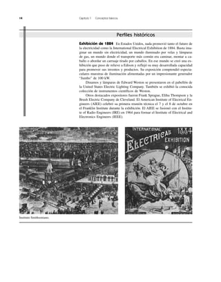 14 Capítulo 1 Conceptos básicos
Instituto Smithsoniano.
Perfiles históricos
Exhibición de 1884 En Estados Unidos, nada promovió tanto el futuro de
la electricidad como la International Electrical Exhibition de 1884. Basta ima-
ginar un mundo sin electricidad, un mundo iluminado por velas y lámparas
de gas, un mundo donde el transporte más común era caminar, montar a ca-
ballo o abordar un carruaje tirado por caballos. En ese mundo se creó una ex-
hibición que puso de relieve a Edison y reflejó su muy desarrollada capacidad
para promover sus inventos y productos. Su exposición comprendió especta-
culares muestras de iluminación alimentadas por un impresionante generador
“Jumbo” de 100 kW.
Dinamos y lámparas de Edward Weston se presentaron en el pabellón de
la United States Electric Lighting Company. También se exhibió la conocida
colección de instrumentos científicos de Weston.
Otros destacados expositores fueron Frank Sprague, Elihu Thompson y la
Brush Electric Company de Cleveland. El American Institute of Electrical En-
gineers (AIEE) celebró su primera reunión técnica el 7 y el 8 de octubre en
el Franklin Institute durante la exhibición. El AIEE se fusionó con el Institu-
te of Radio Engineers (IRE) en 1964 para formar el Institute of Electrical and
Electronics Engineers (IEEE).
 