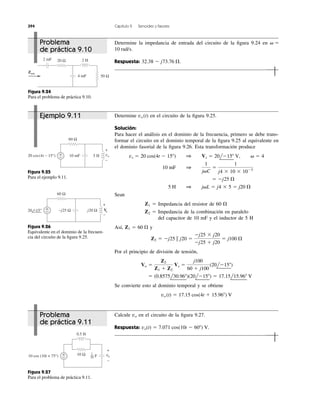 394 Capítulo 9 Senoides y fasores
+
−
+
−
60 Ω
10 mF vo20 cos(4t − 15°) 5 H
Figura 9.25
Para el ejemplo 9.11.
+
−
+
−
−j25 Ω j20 Ω
60 Ω
20 −15° Vo
Figura 9.26
Equivalente en el dominio de la frecuen-
cia del circuito de la ﬁgura 9.25.
+
−
+
−
10 Ω vo
0.5 H
F10 cos (10t + 75°)
1
20
Figura 9.27
Para el problema de práctica 9.11.
20 Ω
4 mF
2 mF
Zent
50 Ω
2 H
Figura 9.24
Para el problema de práctica 9.10.
Calcule en el circuito de la ﬁgura 9.27.
Respuesta: vo(t) ϭ 7.071 cos(10t Ϫ 60Њ) V.
vo
Determine en el circuito de la ﬁgura 9.25.
Solución:
Para hacer el análisis en el dominio de la frecuencia, primero se debe trans-
formar el circuito en el dominio temporal de la ﬁgura 9.25 al equivalente en
el dominio fasorial de la ﬁgura 9.26. Esta transformación produce
Sean
Z1 ϭ Impedancia del resistor de 60
Z2 ϭ Impedancia de la combinación en paralelo
del capacitor de 10 mF y el inductor de 5 H
Así, y
Por el principio de división de tensión,
Se convierte esto al dominio temporal y se obtiene
vo (t) ϭ 17.15 cos(4t ϩ 15.96Њ) V
ϭ (0.8575l30.96Њ)(20lϪ15Њ) ϭ 17.15l15.96Њ V
Vo ϭ
Z2
Z1 ϩ Z2
Vs ϭ
j100
60 ϩ j100
(20lϪ15Њ)
Z2 ϭ Ϫj25 ʈ j20 ϭ
Ϫj25 ϫ j20
Ϫj25 ϩ j20
ϭ j100 ⍀
Z1 ϭ 60 ⍀
⍀
5 H 1 j␻L ϭ j4 ϫ 5 ϭ j20 ⍀
ϭ Ϫj25 ⍀
10 mF 1
1
j␻C
ϭ
1
j4 ϫ 10 ϫ 10Ϫ3
vs ϭ 20 cos(4t Ϫ 15Њ) 1 Vs ϭ 20lϪ15Њ V, ␻ ϭ 4
vo (t)
Determine la impedancia de entrada del circuito de la ﬁgura 9.24 en
Respuesta: 32.38 Ϫ j73.76 ⍀.
10 rad/s.
␻ ϭProblema
de práctica 9.10
Ejemplo 9.11
Problema
de práctica 9.11
 