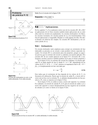 Aplicaciones
En los capítulos 7 y 8 se analizaron ciertos usos de los circuitos RC, RL y RLC
en aplicaciones de cd. Estos circuitos también tienen aplicaciones de ca; entre
ellas están los circuitos de acoplamiento, los circuitos desfasadores, los ﬁltros,
los circuitos resonantes, los circuitos puente de ca y los transformadores. Esta
lista de aplicaciones es inagotable. Después se verán algunas de ellas. Por aho-
ra bastará con observar dos simples: los circuitos RC desfasadores y los cir-
cuitos puente de ca.
9.8.1 Desfasadores
Un circuito desfasador suele emplearse para corregir un corrimiento de fase
indeseable ya presente en un circuito o para producir efectos especiales de-
seados. Un circuito RC es conveniente para este propósito, porque su capaci-
tor provoca que la corriente del circuito se adelante a la tensión aplicada. Dos
circuitos RC de uso común aparecen en la ﬁgura 9.31. (Circuitos RL o cua-
lesquiera circuitos reactivos también podrían servir para el mismo propósito.)
En la ﬁgura 9.31a), la corriente del circuito I se adelanta a la tensión apli-
cada en algún ángulo de fase donde dependiendo de los
valores de R y C. Si entonces la impedancia total es Z ϭ R ϩ
jXC, y el desplazamiento de fase está dado por
(9.70)
Esto indica que el corrimiento de fase depende de los valores de R, C y la
frecuencia de utilización. Puesto que la tensión de salida a través del re-
sistor está en fase con la corriente, se adelanta (desplazamiento de fase po-
sitivo) a como se muestra en la ﬁgura 9.32a).
En la ﬁgura 9.31b), la salida se toma a través del capacitor. La corriente
I se adelanta a la tensión de entrada en pero la tensión de salida a
través del capacitor se atrasa (desplazamiento de fase negativo) de la tensión
de entrada como se ilustra en la ﬁgura 9.32b).vi(t)
vo(t)u,Vi
Vi
Vo
Vo
u ϭ tanϪ1 XC
R
XC ϭ Ϫ1͞␻C,
0 6 u 6 90Њ,u,Vi
9.8
396 Capítulo 9 Senoides y fasores
Halle I en el circuito de la ﬁgura 9.30.
Respuesta: 6.364l3.802Њ A.
+
−
I
−j2 Ω
−j3 Ω
j5 Ω
j4 Ω
5 Ω
10 Ω
8 Ω
30 0° V
Figura 9.30
Para el problema de práctica 9.12.
a)
I
+
−
+
−
VoVi R
C
b)
I
+
−
VoVi
+
−
R
C
Figura 9.31
Circuitos RC desfasadores en serie: a) de
salida adelantada, b) de salida atrasada.
vo
t
vi
a)
t
vi
vo
b)
␪
Desplazamiento de fase
␪
Desplazamiento de fase
Figura 9.32
Desplazamiento de fase en circuitos RC: a) salida adelantada, b) salida atrasada.
Problema
de práctica 9.12
 