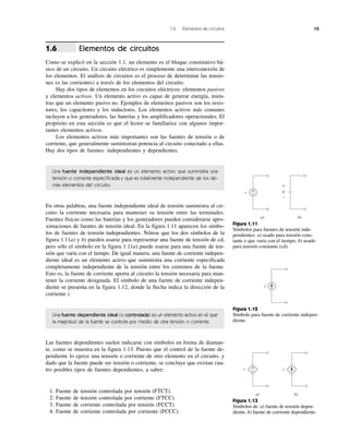 1.6 Elementos de circuitos 15
Elementos de circuitos
Como se explicó en la sección 1.1, un elemento es el bloque constitutivo bá-
sico de un circuito. Un circuito eléctrico es simplemente una interconexión de
los elementos. El análisis de circuitos es el proceso de determinar las tensio-
nes (o las corrientes) a través de los elementos del circuito.
Hay dos tipos de elementos en los circuitos eléctricos: elementos pasivos
y elementos activos. Un elemento activo es capaz de generar energía, mien-
tras que un elemento pasivo no. Ejemplos de elementos pasivos son los resis-
tores, los capacitores y los inductores. Los elementos activos más comunes
incluyen a los generadores, las baterías y los amplificadores operacionales. El
propósito en esta sección es que el lector se familiarice con algunos impor-
tantes elementos activos.
Los elementos activos más importantes son las fuentes de tensión o de
corriente, que generalmente suministran potencia al circuito conectado a ellas.
Hay dos tipos de fuentes: independientes y dependientes.
Una fuente independiente ideal es un elemento activo que suministra una
tensión o corriente especificada y que es totalmente independiente de los de-
más elementos del circuito.
En otras palabras, una fuente independiente ideal de tensión suministra al cir-
cuito la corriente necesaria para mantener su tensión entre las terminales.
Fuentes físicas como las baterías y los generadores pueden considerarse apro-
ximaciones de fuentes de tensión ideal. En la figura 1.11 aparecen los símbo-
los de fuentes de tensión independientes. Nótese que los dos símbolos de la
figura 1.11a) y b) pueden usarse para representar una fuente de tensión de cd,
pero sólo el símbolo en la figura 1.11a) puede usarse para una fuente de ten-
sión que varía con el tiempo. De igual manera, una fuente de corriente indepen-
diente ideal es un elemento activo que suministra una corriente especificada
completamente independiente de la tensión entre los extremos de la fuente.
Esto es, la fuente de corriente aporta al circuito la tensión necesaria para man-
tener la corriente designada. El símbolo de una fuente de corriente indepen-
diente se presenta en la figura 1.12, donde la flecha indica la dirección de la
corriente i.
Una fuente dependiente ideal (o controlada) es un elemento activo en el que
la magnitud de la fuente se controla por medio de otra tensión o corriente.
Las fuentes dependientes suelen indicarse con símbolos en forma de diaman-
te, como se muestra en la figura 1.13. Puesto que el control de la fuente de-
pendiente lo ejerce una tensión o corriente de otro elemento en el circuito, y
dado que la fuente puede ser tensión o corriente, se concluye que existan cua-
tro posibles tipos de fuentes dependientes, a saber:
1. Fuente de tensión controlada por tensión (FTCT).
2. Fuente de tensión controlada por corriente (FTCC).
3. Fuente de corriente controlada por tensión (FCCT).
4. Fuente de corriente controlada por corriente (FCCC).
1.6
Figura 1.11
Símbolos para fuentes de tensión inde-
pendientes: a) usado para tensión cons-
tante o que varía con el tiempo, b) usado
para tensión constante (cd).
V
b)
+
–
v
a)
+
–
i
Figura 1.12
Símbolo para fuente de corriente indepen-
diente.
a) b)
v +
– i
Figura 1.13
Símbolos de: a) fuente de tensión depen-
diente, b) fuente de corriente dependiente.
 