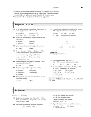 Problemas 403
7. Las técnicas de división de tensión/corriente, de combinación en serie/en
paralelo de impedancias/admitancias, de reducción de circuitos y de trans-
formación se aplican por igual al análisis de circuitos de ca.
8. Los circuitos de ca se aplican en desfasadores y puentes.
Y-¢
Preguntas de repaso
9.1 ¿Cuál de los siguientes enunciados no es una manera co-
rrecta de expresar la senoide
a) b)
c) d)
9.2 Se dice que una función que se repite después de inter-
valos ﬁjos es:
a) un fasor b) armónica
c) periódica d) reactiva
9.3 ¿Cuál de estas frecuencias tiene el periodo más corto?
a) 1 krad/s b) 1 kHz
9.4 Si y ,
¿cuáles de los siguientes enunciados son ciertos?
a) se adelanta a b) se adelanta a
c) se atrasa de d) se atrasa de
e) y están en fase
9.5 La tensión a través de un inductor se adelanta a la co-
rriente a través de él en 90°.
a) Cierto b) Falso
9.6 La parte imaginaria de la impedancia se llama:
a) resistencia b) admitancia
c) susceptancia d) conductancia
e) reactancia
9.7 La impedancia de un capacitor se incrementa con una
frecuencia creciente.
a) Cierto b) Falso
v2v1
v2v1v1v2
v1v2v2v1
v2 ϭ 20 sen(␻t ϩ 50Њ)v1 ϭ 30 sen(␻t ϩ 10Њ)
A sen(␻t Ϫ 90Њ)A cos␻(t Ϫ T)
A cos(2pt͞T)A cos 2p ft
A cos␻t?
9.9 Un circuito RC en serie tiene y
La tensión de alimentación total es:
a) b) 7 V c) 13 V d) 17 V
9.10 Un circuito RLC en serie tiene R ϭ 30 ⍀, XC ϭ 50 ⍀ y
La impedancia del circuito es:
a) b)
c) d)
e)
Respuestas: 9.1d, 9.2c, 9.3b, 9.4b, d, 9.5a, 9.6e, 9.7b, 9.8d,
9.9c, 9.10b.
Ϫ30 ϩ j40 ⍀
Ϫ30 Ϫ j40 ⍀30 Ϫ j40 ⍀
30 ϩ j40 ⍀30 ϩ j140 ⍀
XL ϭ 90 ⍀.
Ϫ7 V
0VC 0 ϭ 5 V.
0VR 0 ϭ 12 V
+
−
+
−
1 Ω
Hv(t) vo(t)1
4
Figura 9.39
Para la pregunta de repaso 9.8.
9.8 ¿A qué frecuencia la tensión de salida de la ﬁgura
9.39 será igual a la tensión de entrada ?
a) 0 rad/s b) 1 rad/s c) 4 rad/s
d) e) ninguna de las anterioresϱ rad/s
v(t)
vo(t)
Problemas
Sección 9.2 Senoides
9.1 Dada la tensión senoidal
halle: a) la amplitud b) el periodo T, c) la frecuencia
f y d) en t ϭ 10 ms.
9.2 Una fuente de corriente en un circuito lineal tiene
is ϭ 8 cos(500pt Ϫ 25Њ) A
v(t)
Vm,
50 cos(30t ϩ 10Њ) V,v(t) ϭ
a) ¿Cuál es la amplitud de la corriente?
b) ¿Cuál es la frecuencia angular?
c) Halle la frecuencia de la corriente.
d) Calcule en t ϭ 2 ms.
9.3 Exprese las siguientes funciones en la forma de coseno:
a) b)
c) Ϫ10 sen(␻t ϩ 20Њ)
Ϫ2 sen 6t4 sen(␻t Ϫ 30Њ)
is
 