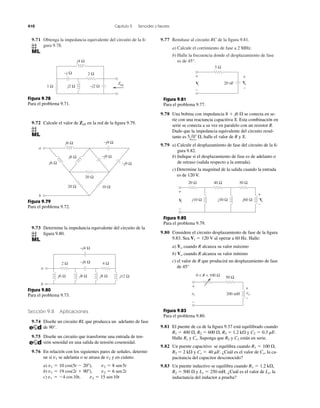 9.71 Obtenga la impedancia equivalente del circuito de la ﬁ-
gura 9.78.
9.77 Remítase al circuito RC de la ﬁgura 9.81.
a) Calcule el corrimiento de fase a 2 MHz.
b) Halle la frecuencia donde el desplazamiento de fase
es de 45°.
410 Capítulo 9 Senoides y fasores
Zeq
1 Ω j2 Ω
j4 Ω
−j2 Ω
−j Ω 2 Ω
Figura 9.78
Para el problema 9.71.
9.72 Calcule el valor de en la red de la ﬁgura 9.79.Zab
20 Ω
20 Ω
j6 Ω −j9 Ω
10 Ω
−j9 Ω
−j9 Ω
j6 Ω
j6 Ω
a
b
Figura 9.79
Para el problema 9.72.
9.73 Determine la impedancia equivalente del circuito de la
ﬁgura 9.80.
2 Ω 4 Ω
j6 Ω j8 Ω j8 Ω j12 Ω
−j4 Ω
−j6 Ω
a
b
Figura 9.80
Para el problema 9.73.
Sección 9.8 Aplicaciones
9.74 Diseñe un circuito RL que produzca un adelanto de fase
de 90°.
9.75 Diseñe un circuito que transforme una entrada de ten-
sión senoidal en una salida de tensión cosenoidal.
9.76 En relación con los siguientes pares de señales, determi-
ne si se adelanta o se atrasa de y en cuánto.
a)
b)
c) v1 ϭ Ϫ4 cos10t, v2 ϭ 15 sen10t
v1 ϭ 19 cos(2t ϩ 90Њ), v2 ϭ 6 sen2t
v1 ϭ 10 cos(5t Ϫ 20Њ), v2 ϭ 8 sen5t
v2v1
+
−
+
−
5 Ω
20 nF VoVi
Figura 9.81
Para el problema 9.77.
9.78 Una bobina con impedancia se conecta en se-
rie con una reactancia capacitiva X. Esta combinación en
serie se conecta a su vez en paralelo con un resistor R.
Dado que la impedancia equivalente del circuito resul-
tante es halle el valor de R y X.
9.79 a) Calcule el desplazamiento de fase del circuito de la ﬁ-
gura 9.82.
b) Indique si el desplazamiento de fase es de adelanto o
de retraso (salida respecto a la entrada).
c) Determine la magnitud de la salida cuando la entrada
es de 120 V.
5l0Њ ⍀,
8 ϩ j6 ⍀
+
−
+
−
20 Ω 40 Ω 30 Ω
Voj10 Ω j30 Ω j60 ΩVi
Figura 9.82
Para el problema 9.79.
9.80 Considere el circuito desplazamiento de fase de la ﬁgura
9.83. Sea al operar a 60 Hz. Halle:
a) cuando R alcanza su valor máximo
b) cuando R alcanza su valor mínimo
c) el valor de R que producirá un desplazamiento de fase
de 45°
Vo
Vo
Vi ϭ 120 V
+
−
+
−
50 Ω
200 mH vovi
0 < R < 100 Ω
Figura 9.83
Para el problema 9.80.
9.81 El puente de ca de la ﬁgura 9.37 está equilibrado cuando
R1 ϭ 400 ⍀, R2 ϭ 600 ⍀, R3 ϭ 1.2 k⍀ y
Halle y Suponga que y están en serie.
9.82 Un puente capacitivo se equilibra cuando
R2 ϭ 2 k⍀ y ¿Cuál es el valor de la ca-
pacitancia del capacitor desconocido?
9.83 Un puente inductivo se equilibra cuando
R2 ϭ 500 ⍀ y ¿Cuál es el valor de la
inductancia del inductor a prueba?
Lx,Ls ϭ 250 mH.
R1 ϭ 1.2 k⍀,
Cx,Cs ϭ 40 mF.
R1 ϭ 100 ⍀,
C2R2Cx.Rx
C2 ϭ 0.3 mF.
 