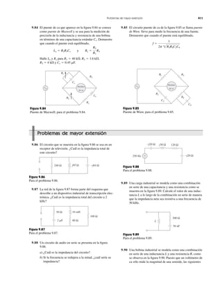 9.84 El puente de ca que aparece en la ﬁgura 9.84 se conoce
como puente de Maxwell y se usa para la medición de
precisión de la inductancia y resistencia de una bobina
en términos de una capacitancia estándar Demuestre
que cuando el puente está equilibrado,
Halle y para
R3 ϭ 4 k⍀ y Cs ϭ 0.45 mF.
R2 ϭ 1.6 k⍀,R1 ϭ 40 k⍀,RxLx
Lx ϭ R2R3Cs y Rx ϭ
R2
R1
R3
Cs.
9.85 El circuito puente de ca de la ﬁgura 9.85 se llama puente
de Wien. Sirve para medir la frecuencia de una fuente.
Demuestre que cuando el puente está equilibrado,
f ϭ
1
2p 2R2R4C2C4
Problemas de mayor extensión 411
Medidor
de ca
R3
Lx
Rx
R2
R1
Cs
Figura 9.84
Puente de Maxwell; para el problema 9.84.
Medidor
de ca
R3
R2
R1
C4
C2
R4
Figura 9.85
Puente de Wien; para el problema 9.85.
Problemas de mayor extensión
9.86 El circuito que se muestra en la ﬁgura 9.86 se usa en un
receptor de televisión. ¿Cuál es la impedancia total de
este circuito?
9.88 Un circuito de audio en serie se presenta en la ﬁgura
9.88.
a) ¿Cuál es la impedancia del circuito?
b) Si la frecuencia se redujera a la mitad, ¿cuál sería su
impedancia?
240 Ω j95 Ω −j84 Ω
Figura 9.86
Para el problema 9.86.
9.87 La red de la ﬁgura 9.87 forma parte del esquema que
describe a un dispositivo industrial de transcripción elec-
trónica. ¿Cuál es la impedancia total del circuito a 2
kHz?
50 Ω 10 mH
2 ␮F 80 Ω
100 Ω
Figura 9.87
Para el problema 9.87.
9.89 Una carga industrial se modela como una combinación
en serie de una capacitancia y una resistencia como se
muestra en la ﬁgura 9.89. Calcule el valor de una induc-
tancia L a lo largo de la combinación en serie de manera
que la impedancia neta sea resistiva a una frecuencia de
50 kHz.
200 Ω
50 nF
L
Figura 9.89
Para el problema 9.89.
250 Hz ≈
j30 Ω 120 Ω
−j20 Ω
−j20 Ω
Figura 9.88
Para el problema 9.88.
9.90 Una bobina industrial se modela como una combinación
en serie de una inductancia L y una resistencia R, como
se observa en la ﬁgura 9.90. Puesto que un voltímetro de
ca sólo mide la magnitud de una senoide, las siguientes
 