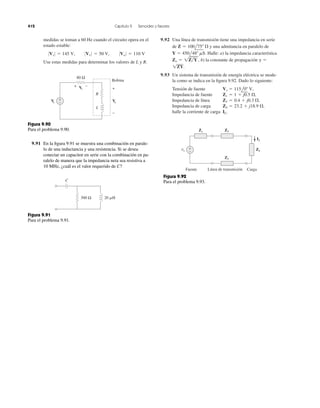 medidas se toman a 60 Hz cuando el circuito opera en el
estado estable:
Use estas medidas para determinar los valores de L y R.
0Vs 0 ϭ 145 V, 0V1 0 ϭ 50 V, 0Vo 0 ϭ 110 V
9.92 Una línea de transmisión tiene una impedancia en serie
de y una admitancia en paralelo de
Halle: a) la impedancia característica
b) la constante de propagación
9.93 Un sistema de transmisión de energía eléctrica se mode-
la como se indica en la ﬁgura 9.92. Dado lo siguiente:
Tensión de fuente
Impedancia de fuente
Impedancia de línea
Impedancia de carga
halle la corriente de carga IL.
ZL ϭ 23.2 ϩ j18.9 ⍀,
Z/ ϭ 0.4 ϩ j0.3 ⍀,
Zs ϭ 1 ϩ j0.5 ⍀,
Vs ϭ 115l0Њ V,
1ZY.
g ϭZo ϭ 1Z͞Y ,
450l48Њ mS.Y ϭ
100l75Њ ⍀Z ϭ
412 Capítulo 9 Senoides y fasores
80 Ω
+
−
+ −V1
Vs
+
− Vo
R
L
Bobina
Figura 9.90
Para el problema 9.90.
9.91 En la ﬁgura 9.91 se muestra una combinación en parale-
lo de una inductancia y una resistencia. Si se desea
conectar un capacitor en serie con la combinación en pa-
ralelo de manera que la impedancia neta sea resistiva a
10 MHz, ¿cuál es el valor requerido de C?
300 Ω 20 ␮H
C
Figura 9.91
Para el problema 9.91.
+
−vs
ZᐉZs
Zᐉ
ZL
IL
Fuente Línea de transmisión Carga
Figura 9.92
Para el problema 9.93.
 