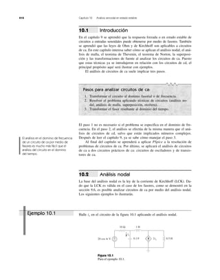 Ejemplo 10.1
414 Capítulo 10 Análisis senoidal en estado estable
El análisis en el dominio de frecuencia
de un circuito de ca por medio de
fasores es mucho más fácil que el
análisis del circuito en el dominio
del tiempo.
0.5 H0.1 F
1 H10 Ω
2ix
ix
+
−20 cos 4t V
Figura 10.1
Para el ejemplo 10.1.
Introducción
En el capítulo 9 se aprendió que la respuesta forzada o en estado estable de
circuitos a entradas senoidales puede obtenerse por medio de fasores. También
se aprendió que las leyes de Ohm y de Kirchhoff son aplicables a circuitos
de ca. En este capítulo interesa saber cómo se aplican el análisis nodal, el aná-
lisis de malla, el teorema de Thevenin, el teorema de Norton, la superposi-
ción y las transformaciones de fuente al analizar los circuitos de ca. Puesto
que estas técnicas ya se introdujeron en relación con los circuitos de cd, el
principal propósito aquí será ilustrar con ejemplos.
El análisis de circuitos de ca suele implicar tres pasos.
10.1
Pasos para analizar circuitos de ca:
1. Transformar el circuito al dominio fasorial o de frecuencia.
2. Resolver el problema aplicando técnicas de circuitos (análisis no-
dal, análisis de malla, superposición, etcétera).
3. Transformar el fasor resultante al dominio del tiempo.
El paso 1 no es necesario si el problema se especifica en el dominio de fre-
cuencia. En el paso 2, el análisis se efectúa de la misma manera que el aná-
lisis de circuitos de cd, salvo que están implicados números complejos.
Después de leer el capítulo 9, ya se sabe cómo manejar el paso 3.
Al final del capítulo se aprenderá a aplicar PSpice a la resolución de
problemas de circuitos de ca. Por último, se aplicará el análisis de circuitos
de ca a dos circuitos prácticos de ca: circuitos de osciladores y de transis-
tores de ca.
Análisis nodal
La base del análisis nodal es la ley de la corriente de Kirchhoff (LCK). Da-
do que la LCK es válida en el caso de los fasores, como se demostró en la
sección 9.6, es posible analizar circuitos de ca por medio del análisis nodal.
Los siguientes ejemplos lo ilustrarán.
10.2
Halle en el circuito de la figura 10.1 aplicando el análisis nodal.ix
 