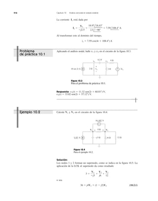 416 Capítulo 10 Análisis senoidal en estado estable
La corriente está dada por
Al transformar esto al dominio del tiempo,
ix ϭ 7.59 cos(4t ϩ 108.4Њ) A
Ix ϭ
V1
Ϫj2.5
ϭ
18.97l18.43Њ
2.5lϪ90Њ
ϭ 7.59l108.4Њ A
Ix
Aplicando el análisis nodal, halle y en el circuito de la figura 10.3.v2v1
Respuesta:
v2(t) ϭ 33.02 sen(2t ϩ 57.12Њ) V.
v1(t) ϭ 11.32 sen(2t ϩ 60.01Њ) V,
Calcule y en el circuito de la figura 10.4.V2V1
Solución:
Los nodos 1 y 2 forman un supernodo, como se indica en la figura 10.5. La
aplicación de la LCK al supernodo da como resultado
o sea
(10.2.1)36 ϭ j4V1 ϩ (1 Ϫ j2)V2
3 ϭ
V1
Ϫj3
ϩ
V2
j6
ϩ
V2
12
4 Ω
2 Ω 3vxvx 2 H
0.2 F
v1 v2
+
−
+
−
10 sen 2t A
Figura 10.3
Para el problema de práctica 10.1.
4 Ω
12 Ω
1 2V1 V2
–j3 Ω j6 Ω
+ −
10 45° V
3 0° A
Figura 10.4
Para el ejemplo 10.2.
Ejemplo 10.2
Problema
de práctica 10.1
 