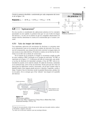 1.7 Aplicaciones 17
†
Aplicaciones2
En esta sección se considerarán dos aplicaciones prácticas de los conceptos
presentados en este capítulo. La primera tiene que ver con el tubo de imagen
del televisor, y la otra con la manera en que las compañías abastecedoras de
energía eléctrica determinan la cuenta de la electricidad que el usuario con-
sume.
1.7.1 Tubo de imagen del televisor
Una importante aplicación del movimiento de electrones se encuentra tanto
en la transmisión como en la recepción de señales de televisión. En el extre-
mo de la transmisión, una cámara de televisión convierte la imagen óptica de
una escena en una señal eléctrica. El barrido se realiza con un fino haz de elec-
trones en un tubo de la cámara de iconoscopio.
En el extremo de la recepción, la imagen se reconstruye usando un tubo
de rayos catódicos (TRC) localizado en el receptor de televisión.3
El TRC se
representa en la figura 1.17. A diferencia del tubo de iconoscopio, que produ-
ce un haz de electrones de intensidad constante, el haz del TRC varía en in-
tensidad de acuerdo con la señal de entrada. El cañón de electrones, mantenido
en un potencial alto, activa el haz de electrones. El haz pasa por dos series de
placas para las deflexiones vertical y horizontal, a fin de que el punto sobre la
pantalla donde el haz impacta pueda moverse a derecha e izquierda y arriba y
abajo. Cuando el haz de electrones incide la pantalla fluorescente, produce luz
en ese punto. Así se consigue que el haz “plasme” una imagen en la pantalla
del televisor.
1.7
8 A
5 V 3 V
2 V
3 A
I = 5 A
0.6I+
+ –
+
–
+
–
+
–
p2
p1 p3 p4
Figura 1.16
Problema de práctica 1.7.
2
El signo de cruz que precede al título de una sección indica que ésta puede omitirse, explicar-
se brevemente o asignarse como tarea.
3
Los tubos de los televisores modernos usan una tecnología diferente.
Placas de
deflexión
horizontal
Trayectoria
del electrón
Cañón electrónico
Punto luminoso en la
pantalla fluorescente
Placas de
deflexión
vertical
Figura 1.17
Tubo de rayos catódicos.
Fuente: D. E. Tilley, Contemporary College Physics (Menlo Park, Calif.,
Benjamin/Cummings, 1979), p. 319.
Problema
de práctica 1.7
Calcule la potencia absorbida o suministrada por cada componente del circui-
to de la figura 1.16.
Respuesta: p1 ϭ Ϫ40 W, p2 ϭ 16 W, p3 ϭ 9 W, p4 ϭ 15 W.
 