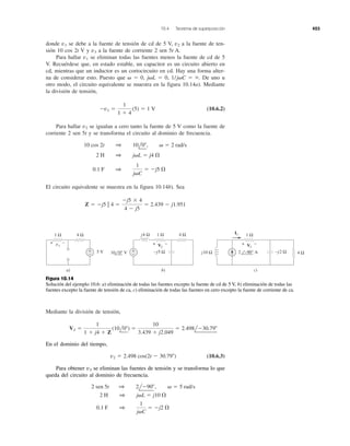 10.4 Teorema de superposición 423
donde se debe a la fuente de tensión de cd de 5 V, a la fuente de ten-
sión 10 cos 2t V y a la fuente de corriente 2 sen 5t A.
Para hallar v1 se eliminan todas las fuentes menos la fuente de cd de 5
V. Recuérdese que, en estado estable, un capacitor es un circuito abierto en
cd, mientras que un inductor es un cortocircuito en cd. Hay una forma alter-
na de considerar esto. Puesto que ␻ ϭ 0, j␻L ϭ 0, 1/j␻C ϭ ϱ. De uno u
otro modo, el circuito equivalente se muestra en la figura 10.14a). Mediante
la división de tensión,
(10.6.2)
Para hallar v2 se igualan a cero tanto la fuente de 5 V como la fuente de
corriente 2 sen 5t y se transforma el circuito al dominio de frecuencia.
El circuito equivalente se muestra en la figura 10.14b). Sea
Z ϭ Ϫj5 ʈ 4 ϭ
Ϫj5 ϫ 4
4 Ϫ j5
ϭ 2.439 Ϫ j1.951
0.1 F 1
1
j␻C
ϭ Ϫj5 ⍀
2 H 1 j␻L ϭ j4 ⍀
10 cos 2t 1 10l0Њ, ␻ ϭ 2 rad/s
Ϫv1 ϭ
1
1 ϩ 4
(5) ϭ 1 V
v3
v2v1
Mediante la división de tensión,
1 Ω 4 Ω
5 V+
−
−+ v1
a) b) c)
1 Ωj4 Ω
−j5 Ω
4 Ω
+
−
1 Ω
4 Ω−j2 Ωj10 Ω
I1
10 0° V 2 −90° A
+ −V2
+ −V3
Figura 10.14
Solución del ejemplo 10.6: a) eliminación de todas las fuentes excepto la fuente de cd de 5 V, b) eliminación de todas las
fuentes excepto la fuente de tensión de ca, c) eliminación de todas las fuentes en cero excepto la fuente de corriente de ca.
(10.6.3)
0.1 F 1
1
j␻C
ϭ Ϫj2 ⍀
2 H 1 j␻L ϭ j10 ⍀
2 sen 5t 1 2lϪ90Њ, ␻ ϭ 5 rad/s
v2 ϭ 2.498 cos(2t Ϫ 30.79Њ)
V2 ϭ
1
1 ϩ j4 ϩ Z
(10l0Њ) ϭ
10
3.439 ϩ j2.049
ϭ 2.498lϪ30.79Њ
Para obtener v3 se eliminan las fuentes de tensión y se transforma lo que
queda del circuito al dominio de frecuencia.
En el dominio del tiempo,
 
