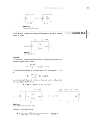 10.5 Transformación de fuentes 425
a
b
Vs
Vs = ZsIs
Zs
Zs
+
−
a
b
Is
Is =
Zs
Vs
Figura 10.16
Transformación de fuentes.
5 Ω
j4 Ω
−j13 Ω
3 Ω
10 Ω
4 Ω
+
−
+
−
Vx20 −90° V
Figura 10.17
Para el ejemplo 10.7.
5 Ω
j4 Ω
−j13 Ω
3 Ω
10 Ω
4 Ω
+
−
+
−
Vx
Is = −j4 Α
−j13 Ω
10 Ω
4 Ω2.5 Ω j1.25 Ω
Vx
Vs = 5 − j10 V +
−
a) b)
Figura 10.18
Solución del circuito de la figura 10.17.
Calcule en el circuito de la figura 10.17 aplicando el método de transfor-
mación de fuente.
Vx
Solución:
Se transforma la fuente de tensión en fuente de corriente y se obtiene el cir-
cuito de la figura 10.18a), donde
La combinación en paralelo de la resistencia de 5 ⍀ y la impedancia (3 ϩ j4)
da
La conversión de la fuente de corriente en fuente de tensión produce el cir-
cuito de la figura 10.18b), donde
Vs ϭ IsZ1 ϭ Ϫj4(2.5 ϩ j1.25) ϭ 5 Ϫ j10 V
Z1 ϭ
5(3 ϩ j4)
8 ϩ j4
ϭ 2.5 ϩ j1.25 ⍀
Is ϭ
20lϪ90Њ
5
ϭ 4lϪ90Њ ϭ Ϫj4 A
Mediante la división de tensión,
Vx ϭ
10
10 ϩ 2.5 ϩ j1.25 ϩ 4 Ϫ j13
(5 Ϫ j10) ϭ 5.519lϪ28Њ V
Ejemplo 10.7
 