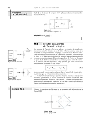 426 Capítulo 10 Análisis senoidal en estado estable
Halle en el circuito de la figura 10.19 aplicando el concepto de transfor-
mación de fuente.
Io
Respuesta: 3.288l99.46Њ A.
Circuitos equivalentes
de Thevenin y Norton
Los teoremas de Thevenin y Norton se aplican a los circuitos de ca de la mis-
ma manera que a los circuitos de cd. El único esfuerzo adicional surge de la
necesidad de manipular números complejos. La versión en el dominio de fre-
cuencia de un circuito equivalente de Thevenin se representa gráficamente en
la figura 10.20, donde un circuito lineal se remplaza por una fuente de tensión
en serie con una impedancia. El circuito equivalente de Norton se ilustra en
la figura 10.21, donde un circuito lineal se remplaza por una fuente de corrien-
te en paralelo con una impedancia. Tenga presente que estos dos circuitos
equivalentes se relacionan en esta forma:
(10.2)
justo como en la transformación de fuente. es la tensión de circuito abier-
to, mientras que es la corriente de cortocircuito.
Si el circuito tiene fuentes que operan a diferentes frecuencias (véase como
muestra el ejemplo 10.6), el circuito equivalente de Thevenin o de Norton debe
determinarse para cada frecuencia. Esto conduce a circuitos equivalentes total-
mente distintos, uno por cada frecuencia, no a un solo circuito equivalente con
fuentes equivalentes e impedancias equivalentes.
IN
VTh
VTh ϭ ZNIN, ZTh ϭ ZN
10.6
Obtenga el equivalente de Thevenin en las terminales a-b del circuito de la
figura 10.22.
−j3 Ω
j5 Ω
j1 Ω2 Ω
Io
−j2 Ω
4 90° Α
4 Ω
1 Ω
Figura 10.19
Para el problema de práctica 10.7.
a
b
ZTh
a
b
VTh
Circuito
lineal
+
−
a
b
ZN
a
b
IN
Circuito
lineal
Figura 10.20
Equivalente de Thevenin.
Figura 10.21
Equivalente de Norton.
4 Ω
d
f
ce
−j6 Ω
j12 Ω8 Ω
+
−
a b120 75° V
Figura 10.22
Para el ejemplo 10.8.
Ejemplo 10.8
Problema
de práctica 10.7
 