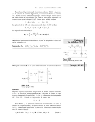 10.6 Circuitos equivalentes de Thevenin y Norton 429
Para obtener ZTh se elimina la fuente independiente. Debido a la presen-
cia de la fuente de corriente dependiente, se conecta una fuente de corriente
de 3 A (3 es un valor arbitrario elegido por comodidad aquí, pues es divisi-
ble entre la suma de las corrientes que salen del nodo) a las terminales a-b,
como se observa en la figura 10.26b). En ese nodo, la LCK produce
La aplicación de la LTK a la malla externa de la figura 10.26b) produce
La impedancia de Thevenin es
ZTh ϭ
Vs
Is
ϭ
2(6 Ϫ j)
3
ϭ 4 Ϫ j0.6667 ⍀
Vs ϭ Io(4 ϩ j3 ϩ 2 Ϫ j4) ϭ 2(6 Ϫ j)
3 ϭ Io ϩ 0.5Io 1 Io ϭ 2 A
Determine el equivalente de Thevenin del circuito de la figura 10.27 visto des-
de las terminales a-b.
Respuesta: ZTh ϭ 4.473lϪ7.64Њ ⍀, VTh ϭ 7.35l72.9Њ V.
Obtenga la corriente en la figura 10.28 aplicando el teorema de Norton.Io
Solución:
El primer objetivo es encontrar el equivalente de Norton entre las terminales
a-b. se halla de la misma manera que Se ponen las fuentes en cero,
como se indica en la figura 10.29a). En ésta es evidente que las impedancias
(8 Ϫ j2) y (10 ϩ j4) están en cortocircuito, de manera que
Para obtener IN se ponen en cortocircuito las terminales a-b, como se
muestra en la figura 10.29b), y se aplica el análisis de lazos. Nótese que los la-
zos 2 y 3 forman una supermalla, a causa de la fuente de corriente que les
une. En cuanto al lazo 1,
(10.10.1)Ϫj40 ϩ (18 ϩ j2)I1 Ϫ (8 Ϫ j2)I2 Ϫ (10 ϩ j4)I3 ϭ 0
ZN ϭ 5 ⍀
ZTh.ZN
−j2 Ω
j4 Ω8 Ω
4 Ω
a
b
0.2Vo
5 0° A
−+ Vo
Figura 10.27
Para el problema de práctica 10.9.
3 0° A
40 90° V
8 Ω
5 Ω
20 Ω
10 Ω
−j2 Ω
j4 Ω
j15 Ω+
−
Io
a
b
Figura 10.28
Para el ejemplo 10.10.
Ejemplo 10.10
Problema
de práctica 10.9
 
