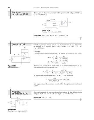 432 Capítulo 10 Análisis senoidal en estado estable
Halle e en el circuito de amplificador operacional de la figura 10.32. Sea
vs ϭ 2 cos 5 000t V.
iovo
Respuesta: 0.667 sen 5 000t V, 66.67 sen 5 000t ␮A.
Calcule la ganancia en lazo cerrado y el desplazamiento de fase del circuito
de la figura 10.33. Suponga que
y v ϭ
Solución:
Las impedancias de retroalimentación y de entrada se calculan en esta forma:
Puesto que el circuito de la figura 10.33 es un amplificador inversor, la ga-
nancia en lazo cerrado lo proporciona
Al sustituir los valores dados de R1, R2, C1, C2 y ␻ se obtiene
Así, la ganancia en lazo cerrado es de 0.434 y el desplazamiento de fase de
130.6°.
G ϭ
Ϫj4
(1 ϩ j4)(1 ϩ j2)
ϭ 0.434l130.6Њ
G ϭ
Vo
Vs
ϭ Ϫ
Zf
Zi
ϭ
Ϫj␻C1R2
(1 ϩ j␻R1C1)(1 ϩ j␻R2C2)
Zi ϭ R1 ϩ
1
j␻C1
ϭ
1 ϩ j␻R1C1
j␻C1
Zf ϭ R2 2 2
1
j␻C2
ϭ
R2
1 ϩ j␻R2C2
200 rad/s.
R1 ϭ R2 ϭ 10 k⍀, C1 ϭ 2 mF, C2 ϭ 1 mF
Obtenga la ganancia de lazo cerrado y el corrimiento de fase del circuito de
la figura 10.34. Sea R ϭ 10 k⍀, C ϭ 1 ␮F y ␻ ϭ 1 000 rad/s.
Respuesta: 1.015, Ϫ5.599°.
+
−+
−
vs
vo
10 kΩ
20 kΩ
20 nF
10 nF
io
Figura 10.32
Para el problema de práctica 10.11.
+
−
+
−
vs vo
R1
R2
C2
C1
+
−
Figura 10.33
Para el ejemplo 10.12.
+
−
+
−
vs
vo
R
R
C
Figura 10.34
Para el problema de práctica 10.12.
Ejemplo 10.12
Problema
de práctica 10.12
Problema
de práctica 10.11
 
