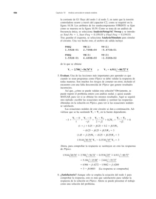 436 Capítulo 10 Análisis senoidal en estado estable
la corriente de G1 fluye del nodo 1 al nodo 3, en tanto que la tensión
controladora ocurre a través del capacitor C2, como se requirió en la
figura 10.38. Los atributos de los seudocomponentes VPRINT1 se fijan
como se muestra en la figura 10.39. Como se trata de un análisis de
frecuencia única, se selecciona Analysis/Setup/AC Sweep y se introdu-
ce Total Pts ϭ 1, Start Freq ϭ 0.159155 y Final Freq ϭ 0.159155.
Tras guardar el esquema, se selecciona Analysis/Simulate para simular
el circuito. Una vez hecho esto, el archivo de salida incluye
FREQ VM(1) VP(1)
1.592E–01 2.708E+00 –5.673E+01
FREQ VM(3) VP(3)
1.592E-01 4.468E+00 –1.026E+02
de lo que se obtiene
5. Evaluar. Una de las lecciones más importantes por aprender es que
cuando se usan programas como PSpice se debe validar la respuesta de
todas maneras. Son muchos los riesgos de cometer un error, incluido el
encuentro con una falla desconocida de PSpice que genere resultados
incorrectos.
Así que, ¿cómo se puede validar esta solución? Obviamente, se
puede repetir el problema entero con análisis nodal, y quizá usando
MATLAB, para ver si se obtiene los mismos resultados. Aquí se seguirá
otro método: escribir las ecuaciones nodales y sustituir las respuestas
obtenidas en la solución en PSpice, para ver si las ecuaciones nodales
se satisfacen.
Las ecuaciones nodales de este circuito se dan a continuación. Ad-
viértase que se ha sustituido en la fuente dependiente.
Ahora, para comprobar la respuesta se sustituyen en esto las respuestas
de PSpice.
[La respuesta se comprueba]
6. ¿Satisfactorio? Aunque sólo se emplea la ecuación del nodo 1 para
comprobar la respuesta, esto es más que satisfactorio para validar la
respuesta de la solución en PSpice. Ahora se puede presentar el trabajo
como una solución del problema.
ϭ 3 Ϫ j0.0003
ϭ4.984 Ϫ j1.4272 Ϫ 1.9842 ϩ j1.4269
ϭ 5.184lϪ15.98Њ Ϫ 2.444lϪ35.72Њ
1.9144l40.76Њ ϫ 2.708lϪ56.74Њ Ϫ 0.3536l45Њ ϫ 6.911lϪ80.72Њ
1.9144l40.76Њ V1 Ϫ 0.3536l45Њ V2 ϭ 3
(1.45 ϩ j1.25)V1 Ϫ (0.25 ϩ j0.25)V2 ϭ 3
Ϫ (0.25 Ϫ j0.25 ϩ j0.5)V2 ϭ 3
(1 ϩ j ϩ 0.25 Ϫ j0.25 ϩ 0.2 ϩ j0.5)V1
Ϫ3 ϩ
V1 Ϫ 0
1
ϩ
V1 Ϫ 0
Ϫj1
ϩ
V1 Ϫ V2
2 ϩ j2
ϩ 0.2V1 ϩ
V1 Ϫ V2
Ϫj2
ϭ 0
V1 ϭ Vx
V1 ϭ 2.708l؊56.74؇ V y V2 ϭ 6.911l؊80.72؇ V
 