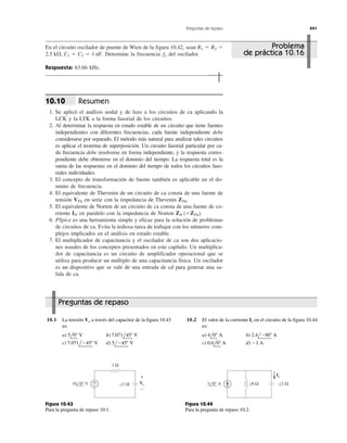 Preguntas de repaso 441
En el circuito oscilador de puente de Wien de la figura 10.42, sean
Determine la frecuencia del oscilador.
Respuesta: 63.66 kHz.
fo2.5 k⍀, C1 ϭ C2 ϭ 1 nF.
R1 ϭ R2 ϭ
Resumen
1. Se aplicó el análisis nodal y de lazo a los circuitos de ca aplicando la
LCK y la LTK a la forma fasorial de los circuitos.
2. Al determinar la respuesta en estado estable de un circuito que tiene fuentes
independientes con diferentes frecuencias, cada fuente independiente debe
considerarse por separado. El método más natural para analizar tales circuitos
es aplicar el teorema de superposición. Un circuito fasorial particular por ca-
da frecuencia debe resolverse en forma independiente, y la respuesta corres-
pondiente debe obtenerse en el dominio del tiempo. La respuesta total es la
suma de las respuestas en el dominio del tiempo de todos los circuitos faso-
riales individuales.
3. El concepto de transformación de fuente también es aplicable en el do-
minio de frecuencia.
4. El equivalente de Thevenin de un circuito de ca consta de una fuente de
tensión en serie con la impedancia de Thevenin
5. El equivalente de Norton de un circuito de ca consta de una fuente de co-
rriente en paralelo con la impedancia de Norton
6. PSpice es una herramienta simple y eficaz para la solución de problemas
de circuitos de ca. Evita la tediosa tarea de trabajar con los números com-
plejos implicados en el análisis en estado estable.
7. El multiplicador de capacitancia y el oscilador de ca son dos aplicacio-
nes usuales de los conceptos presentados en este capítulo. Un multiplica-
dor de capacitancia es un circuito de amplificador operacional que se
utiliza para producir un múltiplo de una capacitancia física. Un oscilador
es un dispositivo que se vale de una entrada de cd para generar una sa-
lida de ca.
ZN (ϭZTh).IN
ZTh.VTh
10.10
10.1 La tensión a través del capacitor de la figura 10.43
es:
a) b)
c) d) 5lϪ45Њ V7.071lϪ45Њ V
7.071l45Њ V5l0Њ V
Vo 10.2 El valor de la corriente en el circuito de la figura 10.44
es:
a) b)
c) d) Ϫ1 A0.6l0Њ A
2.4lϪ90Њ A4l0Њ A
Io
Problema
de práctica 10.16
1 Ω
+
−
Vo
+
−
−j1 Ω10 0° V
Figura 10.43
Para la pregunta de repaso 10.1.
j8 Ω −j2 Ω3 0° A
Io
Figura 10.44
Para la pregunta de repaso 10.2.
Preguntas de repaso
 