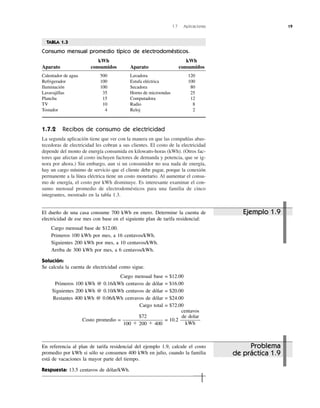 1.7 Aplicaciones 19
1.7.2 Recibos de consumo de electricidad
La segunda aplicación tiene que ver con la manera en que las compañías abas-
tecedoras de electricidad les cobran a sus clientes. El costo de la electricidad
depende del monto de energía consumida en kilowatts-horas (kWh). (Otros fac-
tores que afectan al costo incluyen factores de demanda y potencia, que se ig-
nora por ahora.) Sin embargo, aun si un consumidor no usa nada de energía,
hay un cargo mínimo de servicio que el cliente debe pagar, porque la conexión
permanente a la línea eléctrica tiene un costo monetario. Al aumentar el consu-
mo de energía, el costo por kWh disminuye. Es interesante examinar el con-
sumo mensual promedio de electrodomésticos para una familia de cinco
integrantes, mostrado en la tabla 1.3.
El dueño de una casa consume 700 kWh en enero. Determine la cuenta de
electricidad de ese mes con base en el siguiente plan de tarifa residencial:
Cargo mensual base de $12.00.
Primeros 100 kWh por mes, a 16 centavos/kWh.
Siguientes 200 kWh por mes, a 10 centavos/kWh.
Arriba de 300 kWh por mes, a 6 centavos/kWh.
Solución:
Se calcula la cuenta de electricidad como sigue.
Cargo mensual base = $12.00
Primeros 100 kWh @ 0.16/kWh centavos de dólar = $16.00
Siguientes 200 kWh @ 0.10/kWh centavos de dólar = $20.00
Restantes 400 kWh @ 0.06/kWh cenvavos de dólar = $24.00
Cargo total = $72.00
Costo promedio = = 10.2
centavos
de dolar
kWh
$72
100 ϩ 200 ϩ 400
Ejemplo 1.9
Problema
de práctica 1.9
En referencia al plan de tarifa residencial del ejemplo 1.9, calcule el costo
promedio por kWh si sólo se consumen 400 kWh en julio, cuando la familia
está de vacaciones la mayor parte del tiempo.
Respuesta: 13.5 centavos de dólar/kWh.
TABLA 1.3
Consumo mensual promedio típico de electrodomésticos.
kWh kWh
Aparato consumidos Aparato consumidos
Calentador de agua 500 Lavadora 120
Refrigerador 100 Estufa eléctrica 100
Iluminación 100 Secadora 80
Lavavajillas 35 Horno de microondas 25
Plancha 15 Computadora 12
TV 10 Radio 8
Tostador 4 Reloj 2
 