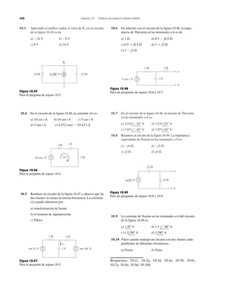 442 Capítulo 10 Análisis senoidal en estado estable
10.3 Aplicando el análisis nodal, el valor de en el circuito
de la figura 10.45 es de:
a) b)
c) 8 V d) 24 V
Ϫ8 VϪ24 V
Vo
10.7 En el circuito de la figura 10.48, la tensión de Thevenin
en las terminales a-b es:
a) b)
c) d)
10.8 Remítase al circuito de la figura 10.49. La impedancia
equivalente de Norton en las terminales a-b es:
a) b)
c) d) j4 ⍀j2 ⍀
Ϫj2 ⍀Ϫj4 ⍀
7.071l45Њ V7.071lϪ45Њ V
3.535l45Њ V3.535lϪ45Њ V
−j3 Ωj6 Ω 4 90° A
Vo
Figura 10.45
Para la pregunta de repaso 10.3.
10.4 En el circuito de la figura 10.46, la corriente i(t) es:
a) b) c)
d) e) 4.472 cos(t Ϫ 63.43Њ) A5 sen t A
5 cos t A10 sen t A10 cos t A
1 H 1 F
+
− 1 Ω10 cos t V i(t)
Figura 10.46
Para la pregunta de repaso 10.4.
10.5 Remítase al circuito de la figura 10.47 y observe que las
dos fuentes no tienen la misma frecuencia. La corriente
puede obtenerse por:
a) transformación de fuente
b) el teorema de superposición
c) PSpice
ix(t)
1 F+
−
+
−sen 2t V sen 10t V
1 H 1 Ω
ix
Figura 10.47
Para la pregunta de repaso 10.5.
10.6 En relación con el circuito de la figura 10.48, la impe-
dancia de Thevenin en las terminales a-b es de:
a) b)
c) d)
e) 1 Ϫ j2 ⍀
1 ϩ j2 ⍀0.5 ϩ j0.5 ⍀
0.5 Ϫ j0.5 ⍀1 ⍀
1 Ω 1 H
+
− 1 F
a
b
5 cos t V
Figura 10.48
Para las preguntas de repaso 10.6 y 10.7.
−j2 Ω
j4 Ω+
−
a
b
6 0° V
Figura 10.49
Para las preguntas de repaso 10.8 y 10.9.
10.9 La corriente de Norton en las terminales a-b del circuito
de la figura 10.49 es:
a) b)
c) d)
10.10 PSpice puede manejar un circuito con dos fuentes inde-
pendientes de diferentes frecuencias.
a) Cierto b) Falso
Respuestas: 10.1c, 10.2a, 10.3d, 10.4a, 10.5b, 10.6c,
10.7a, 10.8a, 10.9d, 10.10b.
3l90Њ A1.5l90Њ A
1.5 lϪ90Њ A1l0Њ A
 