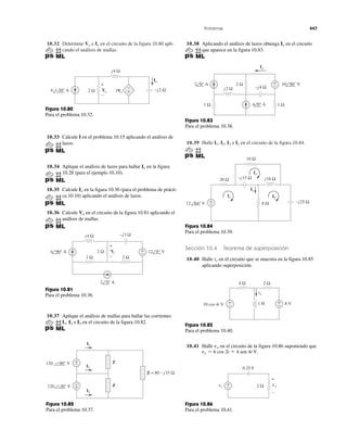 Problemas 447
10.32 Determine e en el circuito de la figura 10.80 apli-
cando el análisis de mallas.
IoVo
10.39 Halle I3 e en el circuito de la figura 10.84.IxI2,I1,
j4 Ω
Io
3Vo
–j2 Ω4 –30° A 2 Ω +
−
Vo
+
−
Figura 10.80
Para el problema 10.32.
10.33 Calcule I en el problema 10.15 aplicando el análisis de
lazos.
10.34 Aplique el análisis de lazos para hallar en la figura
10.28 (para el ejemplo 10.10).
10.35 Calcule en la figura 10.30 (para el problema de prácti-
ca 10.10) aplicando el análisis de lazos.
10.36 Calcule en el circuito de la figura 10.81 aplicando el
análisis de mallas.
Vo
Io
Io
–j3 Ω
2 Ω
j4 Ω
+
−2 Ω
2 Ω
12 0° V
2 0° A
4 90° A Vo
+
−
Figura 10.81
Para el problema 10.36.
10.37 Aplique el análisis de mallas para hallar las corrientes
I2 e en el circuito de la figura 10.82.I3I1,
+
−
+
−
I1
I2
Z
Z = 80 – j35 Ω
120 –90° V
120 –30° V Z
I3
Figura 10.82
Para el problema 10.37.
10.38 Aplicando el análisis de lazos obtenga en el circuito
que aparece en la figura 10.83.
Io
–j4 Ωj2 Ω
2 Ω
1 Ω 1 Ω
Io
+
− 10 90° V
4 0° A
2 0° A
Figura 10.83
Para el problema 10.38.
20 Ω –j15 Ω
8 Ω
j16 Ω
10 Ω
–j25 Ω+
−12 64° V
Ix
I1 I2
I3
Figura 10.84
Para el problema 10.39.
Sección 10.4 Teorema de superposición
10.40 Halle en el circuito que se muestra en la figura 10.85
aplicando superposición.
io
4 Ω
+
−
+
−
2 Ω
8 V1 H10 cos 4t V
io
Figura 10.85
Para el problema 10.40.
10.41 Halle en el circuito de la figura 10.86 suponiendo que
vs ϭ 6 cos 2t ϩ 4 sen 4t V.
vo
0.25 F
2 Ω vovs
+
–
+
−
Figura 10.86
Para el problema 10.41.
 