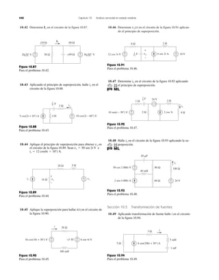 448 Capítulo 10 Análisis senoidal en estado estable
10.42 Determine en el circuito de la figura 10.87.Io 10.46 Determine en el circuito de la figura 10.91 aplican-
do el principio de superposición.
vo(t)
j10 Ω
−j40 Ω
60 Ω
50 Ω+
−
+
−
Io
20 0° V 30 45° V
Figura 10.87
Para el problema 10.42.
10.43 Aplicando el principio de superposición, halle en el
circuito de la figura 10.88.
ix
+
−
3 Ω
4 H 10 cos(2t – 60°) V5 cos(2t + 10°) A
ix
F
1
8
Figura 10.88
Para el problema 10.43.
10.44 Aplique el principio de superposición para obtener en
el circuito de la figura 10.89. Sean e
is ϭ 12 cos(6t ϩ 10Њ) A.
vs ϭ 50 sen 2t V
vx
vsvx
+
−
20 Ω
16 Ω
5 H
+
–
is
Figura 10.89
Para el problema 10.44.
10.45 Aplique la superposición para hallar i(t) en el circuito de
la figura 10.90.
20 Ω
300 mH
+
−
+
−–j1 Ω
i
16 cos(10t + 30°) V 6 sen 4t V
Figura 10.90
Para el problema 10.45.
+
−
+
−
6 Ω 2 H
10 V12 cos 3t V 4 sen 2t A
+
−
voF1
12
Figura 10.91
Para el problema 10.46.
10.47 Determine en el circuito de la figura 10.92 aplicando
el principio de superposición.
io
+
−
1 Ω 2 H
24 V
2 cos 3t2 Ω 4 Ω
+−
io
10 sen(t – 30°) V
F
1
6
Figura 10.92
Para el problema 10.47.
10.48 Halle en el circuito de la figura 10.93 aplicando la su-
perposición.
io
80 Ω
60 Ω
40 mH
20 ␮F
24 V
100 Ω
+
−
+
−50 cos 2 000t V
2 sen 4 000t A
io
Figura 10.93
Para el problema 10.48.
Sección 10.5 Transformación de fuentes
10.49 Aplicando transformación de fuente halle i en el circuito
de la figura 10.94.
3 Ω
5 Ω
5 mH
1 mF
8 sen(200t + 30°) A
i
Figura 10.94
Para el problema 10.49.
 