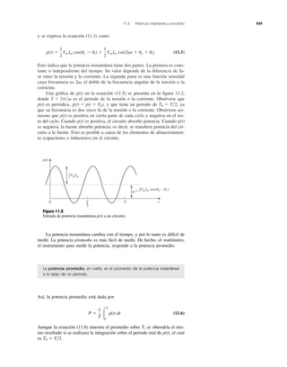 y se expresa la ecuación (11.3) como
(11.5)
Esto indica que la potencia instantánea tiene dos partes. La primera es cons-
tante o independiente del tiempo. Su valor depende de la diferencia de fa-
se entre la tensión y la corriente. La segunda parte es una función senoidal
cuya frecuencia es el doble de la frecuencia angular de la tensión o la
corriente.
Una gráﬁca de p(t) en la ecuación (11.5) se presenta en la ﬁgura 11.2,
donde es el periodo de la tensión o la corriente. Obsérvese que
p(t) es periódica, y que tiene un periodo de ya
que su frecuencia es dos veces la de la tensión o la corriente. Obsérvese asi-
mismo que p(t) es positiva en cierta parte de cada ciclo y negativa en el res-
to del ciclo. Cuando p(t) es positiva, el circuito absorbe potencia. Cuando p(t)
es negativa, la fuente absorbe potencia; es decir, se transﬁere potencia del cir-
cuito a la fuente. Esto es posible a causa de los elementos de almacenamien-
to (capacitores e inductores) en el circuito.
T0 ϭ T͞2,p(t) ϭ p(t ϩ T0),
2p͞␻T ϭ
2␻,
p(t) ϭ
1
2
VmIm cos(uv Ϫ ui) ϩ
1
2
VmIm cos(2␻t ϩ uv ϩ ui)
11.2 Potencia instantánea y promedio 459
La potencia promedio, en watts, es el promedio de la potencia instantánea
a lo largo de un periodo.
Así, la potencia promedio está dada por
(11.6)
Aunque la ecuación (11.6) muestra el promedio sobre T, se obtendría el mis-
mo resultado si se realizara la integración sobre el periodo real de p(t), el cual
es T0 ϭ T͞2.
P ϭ
1
T Ύ
T
0
p(t) dt
0
VmIm cos(␪v − ␪i )
VmIm
p(t)
T
2
T t
1
2
1
2
Figura 11.2
Entrada de potencia instantánea p(t) a un circuito.
La potencia instantánea cambia con el tiempo, y por lo tanto es difícil de
medir. La potencia promedio es más fácil de medir. De hecho, el wattímetro,
el instrumento para medir la potencia, responde a la potencia promedio.
 