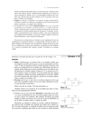 1.8 Solución de problemas 21
luación pormenorizada puede llevar a correcciones que conduzcan des-
pués a una solución exitosa. También puede desembocar en el ensayo de
nuevas alternativas. Muchas veces es recomendable establecer por com-
pleto una solución antes de poner números en las ecuaciones. Esto ayu-
dará a verificar sus resultados.
5. Evaluar la solución y comprobar su exactitud. Se debe evaluar todo lo
realizado y decidir si la solución es aceptable, la cual el lector estaría dis-
puesto a presentar a su equipo, jefe o profesor.
6. ¿El problema ha sido resuelto satisfactoriamente? Si es así, se presenta
la solución; de lo contrario, se regresa al paso 3 y se repite el proceso.
Ahora se debe presentar la solución o probar otra alternativa. En este pun-
to, presentar la solución podría poner fin al proceso. A menudo, sin em-
bargo, la presentación de una solución conduce a una mayor depuración
de la definición del problema, y el proceso continúa. Seguir este proceso
llevará finalmente a una conclusión satisfactoria.
Este proceso se examina ahora en relación con un estudiante del curso de
fundamentos de ingeniería eléctrica y computacional. (El proceso básico se
aplica también a casi cualquier curso de ingeniería.) Téngase presente que aun-
que se simplificaron los pasos para aplicarlos a problemas de tipo académi-
co, el proceso formulado debe seguirse siempre. Considérese un ejemplo
simple.
Figura 1.19
Ejemplo ilustrativo.
Figura 1.20
Definición del problema.
2 ⍀ 4 ⍀
8 ⍀5 V 3 V+
– +
–
i8
2 ⍀ 4 ⍀
8 ⍀5 V 3 V+
–
Determine la corriente que fluye por el resistor de 8 ⍀ de la figura 1.19.
Solución:
1. Definir cuidadosamente el problema. Éste es un ejemplo sencillo, pero
de inmediato es posible advertir que no se conoce la polaridad en la fuen-
te de 3 V. Hay las siguientes opciones. Podría preguntar al profesor cuál
debía ser la polaridad. De no ser posible esto, debe decidir qué hacer en
seguida. Si hay tiempo para resolver el problema de las dos maneras, pue-
de determinar la corriente cuando la fuente de 3 V es positiva en el ex-
tremo superior y luego en el inferior. Si no hay tiempo para ello, suponga
una polaridad y después documente detalladamente su decisión. Supón-
gase que el profesor dice que la fuente es positiva en el extremo inferior,
como se muestra en la figura 1.20.
2. Presentar todo lo que se sabe sobre el problema. Registrar todo lo que
sabe sobre el problema implica en este caso rotular claramente el circui-
to, para que defina lo que busca.
Dado el circuito de la figura 1.20, debe determinar i8⍀.
Verifique entonces con el profesor, de ser razonable, para saber si el pro-
blema ha sido apropiadamente definido.
3. Establecer una serie de soluciones alternativas y determinar la que ofre-
ce la mayor probabilidad de éxito. En esencia pueden usarse tres técni-
cas para resolver este problema. Más adelante descubrirá que podría
emplear el análisis de circuitos (con el uso de las leyes de Kirchhoff y la
ley de Ohm), el análisis nodal y el análisis de malla.
Determinar i8⍀ mediante el análisis de circuitos conducirá finalmente a
una solución, pero es probable que implique más trabajo que el análisis no-
dal o de malla. Determinar i8⍀ mediante el análisis de lazo requerirá escribir
dos ecuaciones simultáneas para hallar las dos corrientes de malla indicadas
Ejemplo 1.10
 