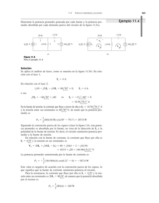 Solución:
Se aplica el análisis de lazos, como se muestra en la ﬁgura 11.5b). En rela-
ción con el lazo 1,
En relación con el lazo 2,
o sea
En la fuente de tensión, la corriente que ﬂuye a través de ella es
y la tensión entre sus terminales es de modo que la potencia pro-
medio es
Siguiendo la convención pasiva de los signos (véase la ﬁgura 1.8), esta poten-
cia promedio es absorbida por la fuente, en vista de la dirección de y la
polaridad de la fuente de tensión. Es decir, el circuito suministra potencia pro-
medio a la fuente de tensión.
En relación con la fuente de corriente, la corriente que ﬂuye por ella es
y la tensión en sus terminales es
La potencia promedio suministrada por la fuente de corriente es
Este valor es negativo de acuerdo con la convención pasiva de los signos, lo
que signiﬁca que la fuente de corriente suministra potencia al circuito.
Para la resistencia, la corriente que ﬂuye por ella es y la ten-
sión entre sus terminales es de manera que la potencia absorbida
por el resistor es
P2 ϭ
1
2
(80)(4) ϭ 160 W
20I1 ϭ 80l0Њ,
I1 ϭ 4l0Њ
P1 ϭ Ϫ
1
2
(184.984)(4) cos(6.21Њ Ϫ 0) ϭ Ϫ367.8 W
ϭ 183.9 ϩ j20 ϭ 184.984l6.21Њ V
V1 ϭ 20I1 ϩ j10(I1 Ϫ I2) ϭ 80 ϩ j10(4 Ϫ 2 Ϫ j10.39)
I1 ϭ 4l0Њ
I2
P5 ϭ
1
2
(60)(10.58) cos(30Њ Ϫ 79.1Њ) ϭ 207.8 W
60l30Њ V,
I2 ϭ 10.58l79.1Њ A
ϭ 10.58l79.1Њ A
j5I2 ϭ Ϫ60l30Њ ϩ j40 1 I2 ϭ Ϫ12lϪ60Њ ϩ 8
(j10 Ϫ j5)I2 Ϫ j10I1 ϩ 60l30Њ ϭ 0, I1 ϭ 4 A
I1 ϭ 4 A
11.2 Potencia instantánea y promedio 463
Determine la potencia promedio generada por cada fuente y la potencia pro-
medio absorbida por cada elemento pasivo del circuito de la ﬁgura 11.5a).
20 Ω
+
−j10 Ω
−j5 Ω
4 0° Α 60 30° V1 3 5
42
a)
20 Ω
+
−j10 Ω
−j5 Ω
4 0° Α 60 30° V
b)
+
−
+ −
V2
V1
I1 I2
Figura 11.5
Para el ejemplo 11.4.
Ejemplo 11.4
 