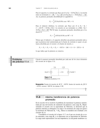 Respuesta: Fuente de tensión de 40 V: fuente de tensión de j20 V:
resistor: 100 W; los demás: 0 W.Ϫ40 W;
Ϫ60 W;
Para el capacitor, la corriente que ﬂuye por él es y la tensión
entre sus terminales es
Así, la potencia promedio absorbida por el capacitor es
Para el inductor (bobina), la corriente que ﬂuye por él es
La tensión en sus terminales es
Por lo tanto, la potencia promedio absorbida por el in-
ductor es
Nótese que el inductor y el capacitor absorben una potencia promedio nula y
que la potencia total suministrada por la fuente de corriente es igual a la po-
tencia absorbida por el resistor y la fuente de tensión, o
lo que indica que la potencia se conserva.
P1 ϩ P2 ϩ P3 ϩ P4 ϩ P5 ϭ Ϫ367.8 ϩ 160 ϩ 0 ϩ 0 ϩ 207.8 ϭ 0
P3 ϭ
1
2
(105.8)(10.58) cos 90Њ ϭ 0
10.58lϪ79.1Њϩ90Њ.
j10(I1 ϪI2)ϭ2 Ϫ j10.39 ϭ 10.58lϪ79.1Њ.
I1 Ϫ I2 ϭ
P4 ϭ
1
2
(52.9)(10.58) cos(Ϫ90Њ) ϭ 0
Ϫj5I2 ϭ (5lϪ90Њ)(10.58l79.1Њ) ϭ 52.9l79.1Њ Ϫ 90Њ.
I2 ϭ 10.58l79.1Њ
464 Capítulo 11 Análisis de potencia de ca
Calcule la potencia promedio absorbida por cada uno de los cinco elementos
del circuito de la ﬁgura 11.6.
8 Ω
+
−
+
− −j2 Ω
j4 Ω
40 0° V 20 90° V
Figura 11.6
Problema de práctica 11.4.
Máxima transferencia de potencia
promedio
En la sección 4.8 se resolvió el problema de maximizar la potencia suminis-
trada por una red resistiva de suministro de potencia a una carga Repre-
sentando el circuito con su equivalente de Thévenin, se demostró que la
potencia máxima se entregaría a la carga si la resistencia de carga era igual a
la resistencia de Thévenin Ahora se extenderá este resultado a los
circuitos de ca.
Considérese el circuito de la ﬁgura 11.7, en el que un circuito de ca es-
tá conectado a una carga y se representa con su equivalente de Thévenin.
La carga suele representarse con una impedancia, la cual puede modelarse co-
ZL
RL ϭ RTh.
RL.
11.3
Problema
de práctica 11.4
 