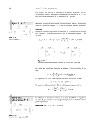 Esto signiﬁca que para que la transferencia de potencia promedio a una car-
ga puramente resistiva sea máxima, la impedancia (o resistencia) de la carga
debe ser igual a la magnitud de la impedancia de Thévenin.
466 Capítulo 11 Análisis de potencia de ca
Determine la impedancia de carga que maximiza la potencia promedio to-
mada del circuito de la ﬁgura 11.8. ¿Cuál es la máxima potencia promedio?
Solución:
Primero se obtiene el equivalente de Thévenin en las terminales de la carga.
Para obtener ZTh considérese el circuito que se muestra en la ﬁgura 11.9a).
Se halla
ZTh ϭ j5 ϩ 4 ʈ (8 Ϫ j6) ϭ j5 ϩ
4(8 Ϫ j6)
4 ϩ 8 Ϫ j6
ϭ 2.933 ϩ j4.467 ⍀
ZL
4 Ω
8 Ω
+
−
−j6 Ω
j5 Ω
10 0° V ZL
Figura 11.8
Para el ejemplo 11.5.
4 Ω
8 Ω
−j6 Ω
j5 Ω
10 V
ZTh
a)
4 Ω
8 Ω
−j6 Ω
j5 Ω
VTh
b)
+
−
+
−
Figura 11.9
Determinación del equivalente de Thévenin del circuito de la ﬁgura 11.8.
Para hallar VTh considérese el circuito de la ﬁgura 11.9b). Por división de ten-
sión,
La impedancia de carga toma la potencia máxima del circuito cuando
De acuerdo con la ecuación (11.20), la máxima potencia promedio es
Pmax ϭ
0VTh 02
8RTh
ϭ
(7.454)2
8(2.933)
ϭ 2.368 W
ZL ϭ Z*Th ϭ 2.933 Ϫ j4.467 ⍀
VTh ϭ
8 Ϫ j6
4 ϩ 8 Ϫ j6
(10) ϭ 7.454lϪ10.3Њ V
En referencia al circuito que aparece en la ﬁgura 11.10 halle la impedancia
de carga que absorbe la máxima potencia promedio. Calcule la máxima
potencia promedio.
Respuesta: 1.429 W.3.415 Ϫ j0.7317 ⍀,
ZL
5 Ω8 Ω
−j4 Ω j10 Ω
ZL2 A
Figura 11.10
Para el problema de práctica 11.5.
Ejemplo 11.5
Problema
de práctica 11.5
Pmáx
 
