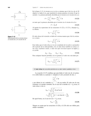 En la ﬁgura 11.13, el circuito en a) es de ca, mientras que el de b) es de cd. El
objetivo es hallar la que transferirá la misma potencia al resistor R que la
senoide i. La potencia promedio absorbida por el resistor en el circuito de ca es
(11.22)
en tanto que la potencia absorbida por el resistor en el circuito de cd es
(11.23)
Al igualar las expresiones de las ecuaciones (11.22) y (11.23) y despejar ,
se obtiene
(11.24)
El valor eﬁcaz de la tensión se halla de la misma manera que el de la corrien-
te; es decir,
(11.25)
Esto indica que el valor eﬁcaz es la raíz (cuadrada) de la media (o promedio)
del cuadrado de la señal periódica. Así, el valor eﬁcaz también se conoce co-
mo valor cuadrático medio, o valor rms (por root-mean-square en inglés), y
se escribe
Ieﬁ ϭ Irms, Veﬁ ϭ Vrms
(11.26)
Para cualquier función periódica x(t) en general, el valor rms está dado por
(11.27)Xrms ϭ
B
1
T Ύ
T
0
x2
dt
Vefi ϭ
B
1
T Ύ
T
0
v2
dt
Iefi ϭ
B
1
T Ύ
T
0
i2
dt
Iefi
P ϭ I2
efi R
P ϭ
1
T Ύ
T
0
i2
R dt ϭ
R
T Ύ
T
0
i2
dt
Iefi
468 Capítulo 11 Análisis de potencia de ca
R+
−
i(t)
v(t)
a)
R
Iefi
Vefi
b)
+
−
Figura 11.13
Determinación de la corriente eﬁcaz:
a) circuito de ca, b) circuito de cd.
La ecuación (11.27) establece que para hallar el valor rms de x(t) prime-
ro se debe hallar su cuadrado x2
, después el valor promedio de éste, o
y por último la raíz cuadrada ( ) de esa media. El valor rms de una
constante es la propia constante. En el caso de la senoide , el
valor eﬁcaz o rms es
(11.28)
De igual forma, en el caso de
(11.29)
Téngase en cuenta que las ecuaciones (11.28) y (11.29) sólo son válidas para
señales senoidales.
Vrms ϭ
Vm
12
v(t) ϭ Vm cos␻t,
ϭ
B
I2
m
T Ύ
T
0
1
2
(1 ϩ cos 2␻t) dt ϭ
Im
12
Irms ϭ
B
1
T Ύ
T
0
I2
m cos2
␻t dt
i(t) ϭ Im cos␻t
1
1
T Ύ
T
0
x2
dt
El valor eﬁcaz de una señal periódica es su valor medio cuadrático (rms).
 