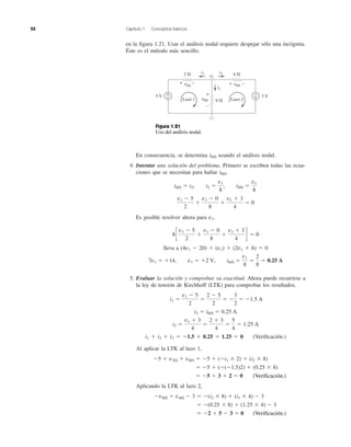 22 Capítulo 1 Conceptos básicos
En consecuencia, se determina i8⍀ usando el análisis nodal.
4. Intentar una solución del problema. Primero se escriben todas las ecua-
ciones que se necesitan para hallar i8⍀.
Es posible resolver ahora para v1.
lleva a (4v1 Ϫ 20) ϩ (v1) ϩ (2v1 ϩ 6) ϭ 0
5. Evaluar la solución y comprobar su exactitud. Ahora puede recurrirse a
la ley de tensión de Kirchhoff (LTK) para comprobar los resultados.
i1 ϩ i2 ϩ i3 ϭ Ϫ1.5 ϩ 0.25 ϩ 1.25 ϭ 0 (Verificación.)
Al aplicar la LTK al lazo 1,
Aplicando la LTK al lazo 2,
ϭ Ϫ2 ϩ 5 Ϫ 3 ϭ 0 (Checks.)
ϭ Ϫ(0.25 ϫ 8) ϩ (1.25 ϫ 4) Ϫ 3
Ϫv8⍀ ϩ v4⍀ Ϫ 3 ϭ Ϫ(i2 ϫ 8) ϩ (i3 ϫ 4) Ϫ 3
ϭ Ϫ5 ϩ 3 ϩ 2 ϭ 0 (Checks.)
ϭ Ϫ5 ϩ (Ϫ(Ϫ1.5)2) ϩ (0.25 ϫ 8)
Ϫ5 ϩ v2⍀ ϩ v8⍀ ϭ Ϫ5 ϩ (Ϫi1 ϫ 2) ϩ (i2 ϫ 8)
i3 ϭ
v1 ϩ 3
4
ϭ
2 ϩ 3
4
ϭ
5
4
ϭ 1.25 A
i2 ϭ i8⍀ ϭ 0.25 A
i1 ϭ
v1 Ϫ 5
2
ϭ
2 Ϫ 5
2
ϭ Ϫ
3
2
ϭ Ϫ1.5 A
7v1 ϭ ϩ14, v1 ϭ ϩ2 V, i8⍀ ϭ
v1
8
ϭ
2
8
ϭ 0.25 A
8c
v1 Ϫ 5
2
ϩ
v1 Ϫ 0
8
ϩ
v1 ϩ 3
4
d ϭ 0
v1 Ϫ 5
2
ϩ
v1 Ϫ 0
8
ϩ
v1 ϩ 3
4
ϭ 0
i8⍀ ϭ i2, i2 ϭ
v1
8
, i8⍀ ϭ
v1
8
en la figura 1.21. Usar el análisis nodal requiere despejar sólo una incógnita.
Éste es el método más sencillo.
2 ⍀ 4 ⍀
8 ⍀
5 V 3 V+
– +
–
i2
i1 i3
+ – + –
+
–
v8⍀
v4⍀v2⍀
Lazo 1 Lazo 2
v1
Figura 1.21
Uso del análisis nodal.
(Verificación.)
(Verificación.)
 