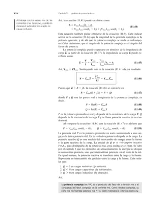 Así, la ecuación (11.41) puede escribirse como
(11.44)
Esta ecuación también puede obtenerse de la ecuación (11.9). Cabe indicar
acerca de la ecuación (11.44) que la magnitud de la potencia compleja es la
potencia aparente, y de ahí que la potencia compleja se mida en volt-ampe-
res (VA). Asimismo, que el ángulo de la potencia compleja es el ángulo del
factor de potencia.
La potencia compleja puede expresarse en términos de la impedancia de
carga Z. A partir de la ecuación (11.37), la impedancia de carga Z puede es-
cribirse como
(11.45)
Así, Sustituyendo esto en la ecuación (11.41) da por resultado
(11.46)
Puesto que la ecuación (11.46) se convierte en
(11.47)
donde P y Q son las partes real e imaginaria de la potencia compleja; es
decir,
(11.48)
(11.49)
P es la potencia promedio o real y depende de la resistencia de la carga R. Q
depende de la reactancia de la carga X y se llama potencia reactiva (o en cua-
dratura).
Al comparar la ecuación (11.44) con la ecuación (11.47) se advierte que
(11.50)
La potencia real P es la potencia promedio en watts suministrada a una car-
ga; es la única potencia útil. Es la verdadera potencia disipada en la carga. La
potencia reactiva Q es una medida del intercambio de energía entre la fuente
y la parte reactiva de la carga. La unidad de Q es el volt-ampere reactivo
(VAR), para distinguirla de la potencia real, cuya unidad es el watt. Se sabe
por el capítulo 6 que los elementos de almacenamiento de energía no disipan
ni suministran potencia, sino que intercambian potencia con el resto de la red.
De igual manera, la potencia reactiva se transﬁere entre la carga y la fuente.
Representa un intercambio sin pérdidas entre la carga y la fuente. Cabe seña-
lar que:
1. en cargas resistivas (fp unitario).
2. en cargas capacitivas (fp adelantado).
3. en cargas inductivas (fp atrasado).
Así,
Q 7 0
Q 6 0
Q ϭ 0
P ϭ Vrms Irms cos(uv Ϫ ui), Q ϭ Vrms Irms sen(uv Ϫ ui)
Q ϭ Im(S) ϭ I2
rms X
P ϭ Re(S) ϭ I2
rmsR
S ϭ I2
rms(R ϩ jX) ϭ P ϩ jQ
Z ϭ R ϩ jX,
S ϭ I2
rmsZ ϭ
Vrms
2
Z*
ϭ Vrms I*rms
Vrms ϭ ZIrms.
Z ϭ
V
I
ϭ
Vrms
Irms
ϭ
Vrms
Irms
luv Ϫ ui
ϭ VrmsIrms cos(uv Ϫ ui) ϩ jVrmsIrms sen(uv Ϫ ui)
S ϭ VrmsIrmsluv Ϫ ui
474 Capítulo 11 Análisis de potencia de ca
Al trabajar con los valores rms de las
corrientes o las tensiones, puede eli-
minarse el subíndice rms si esto no
causa confusión.
La potencia compleja (en VA) es el producto del fasor de la tensión rms y el
conjugado del fasor complejo de la corriente rms. Como variable compleja, su
parte real representala potencia real P y su parte imaginaria la potencia reactiva Q.
 