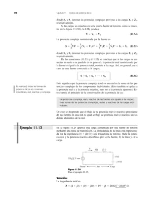 donde y denotan las potencias complejas provistas a las cargas y
respectivamente.
Si las cargas se conectan en serie con la fuente de tensión, como se mues-
tra en la ﬁgura 11.23b), la LTK produce
(11.54)
La potencia compleja suministrada por la fuente es
(11.55)
donde y denotan las potencias complejas provistas a las cargas y
respectivamente.
De las ecuaciones (11.53) y (11.55) se concluye que si las cargas se co-
nectan en serie o en paralelo (o en general), la potencia total suministrada por
la fuente es igual a la potencia total provista a la carga. Así, en general, en el
caso de una fuente conectada a N cargas,
(11.56)
Esto signiﬁca que la potencia compleja total en una red es la suma de las po-
tencias complejas de los componentes individuales. (Esto también se aplica a
la potencia real y a la potencia reactiva, pero no a la potencia aparente.) Es-
to expresa el principio de la conservación de la potencia de ca:
S ϭ S1 ϩ S2 ϩ p ϩ SN
Z2,Z1S2S1
S ϭ
1
2
VI* ϭ
1
2
(V1 ϩ V2)I* ϭ
1
2
V1I* ϩ
1
2
V2I* ϭ S1 ϩ S2
V ϭ V1 ϩ V2
Z2,Z1S2S1
478 Capítulo 11 Análisis de potencia de ca
En realidad, todas las formas de
potencia de ca se conservan:
instantánea, real, reactiva y compleja.
Las potencias compleja, real y reactiva de las fuentes son iguales a las respec-
tivas sumas de las potencias complejas, reales y reactivas de las cargas indi-
viduales.
De esto se desprende que el ﬂujo de la potencia real (o reactiva) procedente
de las fuentes en una red es igual al ﬂujo de potencia real (o reactiva) en los
demás elementos de la red.
En la ﬁgura 11.24 aparece una carga alimentada por una fuente de tensión
mediante una línea de transmisión. La impedancia de la línea está representa-
da por la impedancia y una trayectoria de retorno. Halle la poten-
cia real y la potencia reactiva absorbidas por: a) la fuente, b) la línea y c) la
carga.
(4 ϩ j2) ⍀
4 Ω
+
−
j2 Ω
220 0° V rms
−j10 Ω
15 Ω
I
Fuente Línea Carga
Figura 11.24
Para el ejemplo 11.13.
Solución:
La impedancia total es
Z ϭ (4 ϩ j2) ϩ (15 Ϫ j10) ϭ 19 Ϫ j8 ϭ 20.62lϪ22.83Њ ⍀
Ejemplo 11.13
 