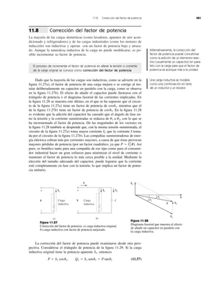Corrección del factor de potencia
La mayoría de las cargas domésticas (como lavadoras, aparatos de aire acon-
dicionado y refrigeradores) y de las cargas industriales (como los motores de
inducción) son inductivas y operan con un factor de potencia bajo y atrasa-
do. Aunque la naturaleza inductiva de la carga no puede modiﬁcarse, es po-
sible incrementar su factor de potencia.
11.8
11.8 Corrección del factor de potencia 481
El proceso de incrementar el factor de potencia sin alterar la tensión o corriente
de la carga original se conoce como corrección del factor de potencia.
Dado que la mayoría de las cargas son inductivas, como se advierte en la
ﬁgura 11.27a), el factor de potencia de una carga mejora o se corrige al ins-
talar deliberadamente un capacitor en paralelo con la carga, como se observa
en la ﬁgura 11.27b). El efecto de añadir el capacitor puede ilustrarse con el
triángulo de potencia o el diagrama fasorial de las corrientes implicadas. En
la ﬁgura 11.28 se muestra este último, en el que se ha supuesto que el circui-
to de la ﬁgura 11.27a) tiene un factor de potencia de mientras que el
de la ﬁgura 11.27b) tiene un factor de potencia de En la ﬁgura 11.28
es evidente que la adición del capacitor ha causado que el ángulo de fase en-
tre la tensión y la corriente suministradas se reduzca de a con lo que se
ha incrementado el factor de potencia. De las magnitudes de los vectores en
la ﬁgura 11.28 también se desprende que, con la misma tensión suministrada, el
circuito de la ﬁgura 11.27a) toma mayor corriente que la corriente I toma-
da por el circuito de la ﬁgura 11.27b). Las compañías suministradoras de ener-
gía eléctrica cobran más por corrientes mayores, a causa de que éstas provocan
mayores pérdidas de potencia (por un factor cuadrático, ya que ). Así
pues, es benéﬁco tanto para una compañía de ese tipo como para el consumi-
dor industrial hacer un gran esfuerzo para minimizar el nivel de corriente o
mantener el factor de potencia lo más cerca posible a la unidad. Mediante la
elección del tamaño adecuado del capacitor, puede lograrse que la corriente
esté completamente en fase con la tensión, lo que implica un factor de poten-
cia unitario.
P ϭ IL
2
R
IL
u2,u1
cosu2.
cosu1,
Alternativamente, la corrección del
factor de potencia puede concebirse
como la adición de un elemento reac-
tivo (usualmente un capacitor) en para-
lelo con la carga para que el factor de
potencia se acerque más a la unidad.
Una carga inductiva se modela
como una combinación en serie
de un inductor y un resistor.
V
+
−
a)
IL
Carga
inductiva
V
+
−
b)
IL IC
Carga
inductiva
C
I
Figura 11.27
Corrección del factor de potencia: a) carga inductiva original,
b) carga inductiva con factor de potencia mejorado.
V
IC
IC
IL
I
␪1
␪2
Figura 11.28
Diagrama fasorial que muestra el efecto
de añadir un capacitor en paralelo con
la carga inductiva.
La corrección del factor de potencia puede examinarse desde otra pers-
pectiva. Considérese el triángulo de potencia de la ﬁgura 11.29. Si la carga
inductiva original tiene la potencia aparente entonces
(11.57)P ϭ S1 cosu1, Q1 ϭ S1 senu1 ϭ P tanu1
S1,
 