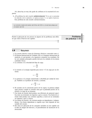 1.9 Resumen 23
Así, ahora hay un muy alto grado de confianza en la exactitud de la res-
puesta.
6. ¿El problema ha sido resuelto satisfactoriamente? Si es así, se presenta
la solución; de lo contrario, se regresa al paso 3 y se repite el proceso.
Este problema ha sido resuelto satisfactoriamente.
La corriente a través del resistor de 8 ⍀ es de 0.25 A y circula hacia abajo por
el resistor de 8 ⍀.
Resumen
1. Un circuito eléctrico consta de elementos eléctricos conectados entre sí.
2. El Sistema Internacional de Unidades (SI) es el lenguaje internacional de
medición, el cual permite a los ingenieros comunicar sus resultados. De
las seis unidades principales pueden derivarse las unidades de las demás
cantidades físicas.
3. La corriente es la velocidad del flujo de carga.
i ϭ
4. La tensión es la energía requerida para mover 1 C de carga por un ele-
mento.
v ϭ
5. La potencia es la energía suministrada o absorbida por unidad de tiem-
po. También es el producto de tensión y corriente.
p ϭ ϭ vi
6. De acuerdo con la convención pasiva de los signos, la potencia adopta
signo positivo cuando la corriente entra por la polaridad positiva de la
tensión a lo largo de un elemento.
7. Una fuente de tensión ideal produce una diferencia de potencial especí-
fica entre sus terminales sin importar a qué se conecte. Una fuente de co-
rriente ideal produce una corriente específica a través de sus terminales
sin importar a qué se conecte.
8. Las fuentes de tensión y de corriente pueden ser dependientes o indepen-
dientes. Una fuente dependiente es aquella cuyo valor depende de otra
variable del circuito.
9. Dos áreas de aplicación de los conceptos incluidos en este capítulo son
el tubo de imagen del televisor y el procedimiento de facturación de la
electricidad.
dw
dt
dw
dq
dq
dt
1.9
Problema
de práctica 1.10
Pruebe la aplicación de este proceso en algunos de los problemas más difíci-
les que están al final de este capítulo.
 