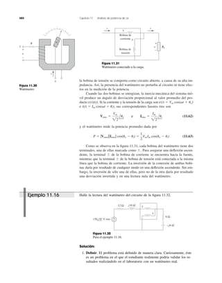 la bobina de tensión se comporta como circuito abierto, a causa de su alta im-
pedancia. Así, la presencia del wattímetro no perturba al circuito ni tiene efec-
tos en la medición de la potencia.
Cuando las dos bobinas se energizan, la inercia mecánica del sistema mó-
vil produce un ángulo de desviación proporcional al valor promedio del pro-
ducto Si la corriente y la tensión de la carga son
e sus correspondientes fasores rms son
(11.62)
y el wattímetro mide la potencia promedio dada por
(11.63)
Como se observa en la ﬁgura 11.31, cada bobina del wattímetro tiene dos
terminales, una de ellas marcada como Para asegurar una deﬂexión ascen-
dente, la terminal de la bobina de corriente se encuentra hacia la fuente,
mientras que la terminal de la bobina de tensión está conectada a la misma
línea que la bobina de corriente. La inversión de la conexión de ambas bobi-
nas daría por resultado de cualquier modo en una deﬂexión ascendente. Sin em-
bargo, la inversión de sólo una de ellas, pero no de la otra daría por resultado
una desviación invertida y en una lectura nula del wattímetro.
Ϯ
Ϯ
Ϯ.
P ϭ |Vrms||Irms| cos(uv Ϫ ui) ϭ
1
2
Vm Im cos(uv Ϫ ui)
Vrms ϭ
Vm
22
luv y Irms ϭ
Im
22
lui
i(t) ϭ Im cos(␻t ϩ ui),
v(t) ϭ Vm cos(␻t ϩ uv)v(t)i(t).
484 Capítulo 11 Análisis de potencia de ca
i
+
−
v
R
±
±
ii
+
−
v
Bobina de
corriente
Bobina de
tensión
±
±
ZL
Figura 11.30
Wattímetro.
Figura 11.31
Wattímetro conectado a la carga.
Halle la lectura del wattímetro del circuito de la ﬁgura 11.32.
±
±
+
−
12 Ω
150 0° V rms
j10 Ω
−j6 Ω
8 Ω
Figura 11.32
Para el ejemplo 11.16.
Solución:
1. Deﬁnir. El problema está deﬁnido de manera clara. Curiosamente, éste
es un problema en el que el estudiante realmente podría validar los re-
sultados realizándolo en el laboratorio con un wattímetro real.
Ejemplo 11.16
e
 