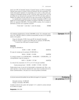 precio por kW de demanda máxima. O puede basarse en kVA de demanda
máxima, para tomar en cuenta el factor de potencia (fp) del consumidor. Una
multa de fp puede imponerse al consumidor, por la cual se cobra cierto por-
centaje de la demanda máxima de kW o kVA por cada caída de 0.01 en el fp
por debajo de un valor prescrito, por decir 0.85 o 0.9. Por otro lado, podría ex-
tenderse un crédito de fp por cada 0.01 en que el fp exceda al valor prescrito.
La segunda parte es proporcional a la energía consumida en kWh, la cual
podría ser en forma gradual; por ejemplo, los primeros 100 kWh a 16 centavos/-
kWh, los siguientes 200 kWh a 10 centavos/kWh, etcétera. Así, la cuenta se
determina con base en la siguiente ecuación:
Costo total ϭ costo ﬁjo ϩ costo de energía (11.64)
11.9 Aplicaciones 487
Una industria manufacturera consume 200 MWh al mes. Si su demanda máxi-
ma es de 1 600 kW, calcule su cuenta de electricidad con base en la siguiente
tarifa en dos partes:
Cargo de demanda: $5.00 al mes por kW de demanda facturable.
Cargo de energía: 8 centavos por kWh para los primeros 50 000 kWh,
5 centavos por kWh para la energía restante.
Solución:
El cargo de demanda es
$5.00 ϫ 1 600 ϭ $8 000 (11.17.1)
El cargo de energía por los primeros 50 000 kWh es
$0.08 ϫ 50 000 ϭ $4 000 (11.17.2)
La energía restante es de y el
correspondiente cargo de energía es
$0.05 ϫ 150 000 ϭ $7 500 (11.17.3)
La suma de las ecuaciones (11.17.1) a (11.17.3) da por resultado
Podría parecer que el costo de la electricidad es demasiado alto. Pero a me-
nudo equivale a una fracción reducida del costo total de producción de los
bienes manufacturados o del precio de venta del producto terminado.
Cuenta mensual total ϭ $8 000 ϩ $4 000 ϩ $7 500 ϭ $19 500
200 000 kWh Ϫ 50 000 kWh ϭ 150 000 kWh,
La lectura mensual del medidor de una fábrica de papel es la siguiente:
Demanda máxima: 32 000 kW
Energía consumida: 500 MWh
Usando la tarifa de dos partes del ejemplo 11.17, calcule la cuenta mensual
de la fábrica de papel.
Respuesta: $186 500.
Ejemplo 11.17
Problema
de práctica 11.17
 