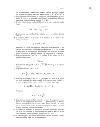 Los inductores y los capacitores no absorben potencia promedio, mientras
que la potencia promedio absorbida por un resistor es
3. La potencia máxima promedio se transﬁere a una carga cuando la impe-
dancia de carga es la conjugada compleja de la impedancia de Thévenin
vista desde las terminales de la carga,
4. El valor eﬁcaz de una señal periódica x(t) es su valor cuadrático medio
(rms).
En el caso de una senoide, el valor eﬁcaz o rms es su amplitud dividida
entre
5. El factor de potencia es el coseno de la diferencia de fase entre la ten-
sión y la corriente:
También es el coseno del ángulo de la impedancia de la carga o la pro-
porción entre la potencia real y la potencia aparente. El fp está atrasado
si la corriente se atrasa respecto a la tensión (carga inductiva) y adelan-
tado si la corriente se adelanta respecto a la tensión (carga capacitiva).
6. La potencia aparente S (en VA) es el producto de los valores rms de la
tensión y la corriente:
También está dada por donde Q es la potencia
reactiva.
7. La potencia reactiva (en VAR) es:
8. La potencia compleja S (en VA) es el producto del fasor de la tensión
rms y el conjugado del fasor complejo de la corriente rms. También es
la suma compleja de la potencia real P y la potencia reactiva Q.
Asimismo,
9. La potencia compleja total de una red es la suma de las potencias com-
plejas de sus componentes individuales. La potencia real y la potencia
reactiva totales también son las sumas de las potencias reales y de las po-
tencias reactivas individuales, respectivamente, pero la potencia aparente
total no se calcula mediante este método.
10. La corrección del factor de potencia es necesaria por razones económi-
cas; es el procedimiento de mejoramiento del factor de potencia de una
carga mediante la reducción de la potencia reactiva total.
11. El wattímetro es el instrumento para medir la potencia promedio. La ener-
gía consumida se mide con un watthorímetro.
S ϭ I2
rms Z ϭ
Vrms
2
Z*
S ϭ Vrms I*rms ϭ Vrms Irmsluv Ϫ ui ϭ P ϩ jQ
Q ϭ
1
2
Vm Im sen(uv Ϫ ui) ϭ Vrms Irms sen(uv Ϫ ui)
S ϭ 0S0 ϭ 2P2
ϩ Q2
,
S ϭ Vrms Irms
fp ϭ cos(uv Ϫ ui)
12.
Xeff ϭ Xrms ϭ
B
1
T Ύ
T
0
x2
dt
ZL ϭ Z*Th.
(1͞2)Im
2
R ϭ I2
rms R.
11.10 Resumen 489
Xeﬁ
 