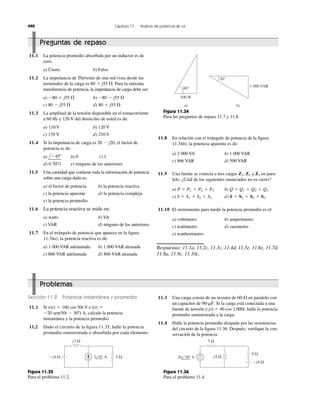 490 Capítulo 11 Análisis de potencia de ca
Preguntas de repaso
11.1 La potencia promedio absorbida por un inductor es de
cero.
a) Cierto b) Falso
11.2 La impedancia de Thévenin de una red vista desde las
terminales de la carga es Para la máxima
transferencia de potencia, la impedancia de carga debe ser:
a) b)
c) d)
11.3 La amplitud de la tensión disponible en el tomacorriente
a 60 Hz y 120 V del domicilio de usted es de:
a) 110 V b) 120 V
c) 170 V d) 210 V
11.4 Si la impedancia de carga es el factor de
potencia es de:
a) b) 0 c) 1
d) 0.7071 e) ninguno de los anteriores
11.5 Una cantidad que contiene toda la información de potencia
sobre una carga dada es:
a) el factor de potencia b) la potencia reactiva
c) la potencia aparente d) la potencia compleja
e) la potencia promedio
11.6 La potencia reactiva se mide en:
a) watts b) VA
c) VAR d) ninguno de los anteriores
11.7 En el triángulo de potencia que aparece en la ﬁgura
11.34a), la potencia reactiva es de:
a) 1 000 VAR adelantada b) 1 000 VAR atrasada
c) 866 VAR adelantada d) 866 VAR atrasada
lϪ45Њ
20 Ϫ j20,
80 ϩ j55 ⍀80 Ϫ j55 ⍀
Ϫ80 Ϫ j55 ⍀Ϫ80 ϩ j55 ⍀
80 ϩ j55 ⍀.
a) b)
60°
500 W
30°
1 000 VAR
Figura 11.34
Para las preguntas de repaso 11.7 y 11.8.
11.8 En relación con el triángulo de potencia de la ﬁgura
11.34b), la potencia aparente es de:
a) 2 000 VA b) 1 000 VAR
c) 866 VAR d) 500 VAR
11.9 Una fuente se conecta a tres cargas y en para-
lelo. ¿Cuál de los siguientes enunciados no es cierto?
a) b)
c) d)
11.10 El instrumento para medir la potencia promedio es el:
a) voltímetro b) amperímetro
c) wattímetro d) varsmetro
e) watthorímetro
Respuestas: 11.1a, 11.2c, 11.3c, 11.4d, 11.5e, 11.6c, 11.7d,
11.8a, 11.9c, 11.10c.
S ϭ S1 ϩ S2 ϩ S3S ϭ S1 ϩ S2 ϩ S3
Q ϭ Q1 ϩ Q2 ϩ Q3P ϭ P1 ϩ P2 ϩ P3
Z3Z1, Z2
Problemas
Sección 11.2 Potencia instantánea y promedio
11.1 Si e
calcule la potencia
instantánea y la potencia promedio.
11.2 Dado el circuito de la ﬁgura 11.35, halle la potencia
promedio suministrada o absorbida por cada elemento.
Ϫ20 sen(50t Ϫ 30Њ) A,
i(t) ϭv(t) ϭ 160 cos 50t V
11.3 Una carga consta de un resistor de en paralelo con
un capacitor de . Si la carga está conectada a una
fuente de tensión vs(t) ϭ 40 cos 2 000t, halle la potencia
promedio suministrada a la carga.
11.4 Halle la potencia promedio disipada por las resistencias
del circuito de la ﬁgura 11.36. Después, veriﬁque la con-
servación de la potencia.
90-mF
60-⍀
Ϫj4 Ω
j1 Ω
5 Ω2 0° Α
Figura 11.35
Para el problema 11.2.
Figura 11.36
Para el problema 11.4.
5 Ω
−j6 Ω
8 Ω
j4 Ω+
−20 30° V
 