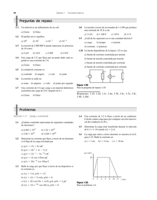 24 Capítulo 1 Conceptos básicos
1.8 La tensión a través de un tostador de 1.1 kW que produce
una corriente de 10 A es de:
a) 11 kV b) 1 100 V c) 110 V d) 11 V
1.9 ¿Cuál de las siguientes no es una cantidad eléctrica?
a) carga b) tiempo c) tensión
d) corriente e) potencia
1.10 La fuente dependiente de la figura 1.22 es una:
a) fuente de corriente controlada por tensión
b) fuente de tensión controlada por tensión
c) fuente de tensión controlada por corriente
d) fuente de corriente controlada por corriente
1.1 Un milivolt es un millonésimo de un volt.
a) Cierto b) Falso
1.2 El prefijo micro significa:
a) 106
b) 103
c) 10Ϫ3
d) 10Ϫ6
1.3 La tensión de 2 000 000 V puede expresarse en potencias
de 10 como:
a) 2 mV b) 2 kV c) 2 MV d) 2 GV
1.4 Una carga de 2 C que fluye por un punto dado cada se-
gundo es una corriente de 2 A.
a) Cierto b) Falso
1.5 La unidad de corriente es:
a) coulomb b) ampere c) volt d) joule
1.6 La tensión se mide en:
a) watts b) amperes c) volts d) joules por segundo
1.7 Una corriente de 4 A que carga a un material dieléctrico
acumulará una carga de 24 C después de 6 s.
a) Cierto b) Falso
vs
io
6io
ϩ
Ϫ
Figura 1.22
Para la pregunta de repaso 1.10.
Respuestas: 1.1b, 1.2d, 1.3c, 1.4a, 1.5b, 1.6c, 1.7a, 1.8c,
1.9b, 1.10d.
Figura 1.23
Para el problema 1.6.
q(t) (mC)
80
0 2 4 6 8 10 12 t (ms)
1.4 Una corriente de 3.2 A fluye a través de un conductor.
Calcule cuánta carga pasa por cualquier sección transver-
sal del conductor en 20 s.
1.5 Determine la carga total transferida durante el intervalo
de 0 Յ t Յ 10 cuando i(t) ϭ 1
–2
t A.
1.6 La carga que entra a cierto elemento se muestra en la fi-
gura 1.23. Halle la corriente en:
a) t ϭ 1 ms b) t ϭ 6 ms c) t ϭ 10 ms
Sección 1.3 Carga y corriente
1.1 ¿Cuántos coulombs representan las siguientes cantidades
de electrones?
a) 6.482 ϫ 1017
b) 1.24 ϫ 1018
c) 2.46 ϫ 1019
d) 1.628 ϫ 1020
1.2 Determine la corriente que fluye a través de un elemento
si el flujo de la carga está dado por
a) q(t) ϭ (3t ϩ 8) mC
b) q(t) ϭ (8t2
ϩ 4t Ϫ 2) C
c) q(t) ϭ (3eϪt
Ϫ 5eϪ2t
) nC
d) q(t) ϭ 10 sen 120␲t pC
e) q(t) ϭ 20eϪ4t
cos 50t␮ C
1.3 Halle la carga q(t) que fluye a través de un dispositivo si
la corriente es:
a) i(t) ϭ 3 A, a(0) ϭ 1 C
b) i(t) ϭ (2t ϩ 5) mA, q(0) ϭ 0
c) i(t) ϭ 20 cos(10t ϩ ␲͞6) ␮A, q(0) ϭ 2 ␮C
d) i(t) ϭ 10 eϪ30t
sen 40t A, q(0) ϭ 0
Problemas
Preguntas de repaso
 