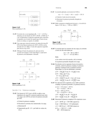11.39 Un motor de ca con impedancia se
alimenta con una fuente de 220 V a 60 Hz. a) Halle fp, P
y Q. b) Determine el capacitor requerido para conectarse
en paralelo con el motor de manera que el factor de po-
tencia se corrija y se iguale a la unidad.
11.40 Una carga que consta de motores de inducción toma 80
kW de una línea de potencia de 220 V a 60 Hz con fp
atrasado de 0.72. Halle el valor del capacitor requerido
para elevar el fp a 0.92.
11.41 Obtenga el factor de potencia de cada uno de los
circuitos de la ﬁgura 11.68. Especiﬁque si cada factor
de potencia está adelantado o atrasado.
ZL ϭ 4.2 ϩ j3.6 ⍀
11.43 La tensión aplicada a un resistor de es
a) Calcule el valor rms de la tensión.
b) Determine la potencia promedio disipada en
el resistor.
11.44 Halle la potencia compleja provista por a la red de la
ﬁgura 11.69. Sea vs ϭ 100 cos 2 000t V.
vs
v(t) ϭ 5 ϩ 3 cos(t ϩ 10Њ) ϩ cos(2t ϩ 30Њ) V
10-⍀
Problemas 495
Figura 11.67
Para el problema 11.38.
+
−
220 V, 60 Hz
20 − j25 Ω
90 + j80 Ω
124 0° Ω
−j2 Ω
j2 Ω j1 Ω
−j1 Ω
1 Ω
−j2 Ω
a)
4 Ω
b)
j5 Ω4 Ω
Figura 11.68
Para el problema 11.41.
Sección 11.6 Potencia compleja
11.42 Una fuente de 110 V (rms) a 60 Hz se aplica a una
impedancia de carga Z. La potencia aparente que entra
a la carga es de 120 VA con factor de potencia atrasado
de 0.707.
a) Calcule la potencia compleja.
b) Encontrar la corriente rms suministrada a la carga.
c) Determine Z.
d) Suponiendo que Z ϭ R ϩ j␻L halle los valores de
R y L.
30 Ω 40 ␮F
+
−
20 Ω
60 mHvs
ix
+
−
4ix
Figura 11.69
Para el problema 11.44.
11.45 La tensión entre los extremos de una carga y la corriente
a través de ella están dadas por
Halle:
a) los valores rms de la tensión y de la corriente
b) la potencia promedio disipada en la carga
11.46 En relación con los siguientes fasores de tensión y
corriente, calcule la potencia compleja, la potencia
aparente, la potencia real y la potencia reactiva.
Especiﬁque si el fp está adelantado o atrasado.
a)
b)
c)
d)
11.47 En cada uno de los siguientes casos, halle la potencia
compleja, la potencia promedio y la potencia reactiva:
a)
b)
c)
d)
11.48 Determine la potencia compleja en los siguientes casos:
a)
b) Q ϭ 2 000 VAR, fp ϭ 0.9 (adelantado)
c)
d)
0Z0 ϭ 40 ⍀ (inductiva)
Vrms ϭ 220 V, P ϭ 1 kW,
S ϭ 600 VA, Q ϭ 450 VAR (inductiva)
P ϭ 269 W, Q ϭ 150 VAR (capacitiva)
I ϭ 10l60Њ A rms, Z ϭ 100l45Њ ⍀
V ϭ 80l60Њ V rms, Z ϭ 50l30Њ ⍀
i(t) ϭ 4 cos(377t ϩ 45Њ) A
v(t) ϭ 160 cos 377t V,
i(t) ϭ 4 cos(␻t Ϫ 50Њ) A
v(t) ϭ 112 cos(␻t ϩ 10Њ) V,
V ϭ 160l45Њ V rms, I ϭ 8.5l90Њ A rms
V ϭ 120l0Њ V rms, I ϭ 2.4lϪ15Њ A rms
I ϭ 6.2lϪ25Њ A rms
V ϭ 250lϪ10Њ V rms,
V ϭ 220l30Њ V rms, I ϭ 0.5l60Њ A rms
i(t) ϭ 1 Ϫ 0.5 sen 100t A
v(t) ϭ 20 ϩ 60 cos 100t V
 