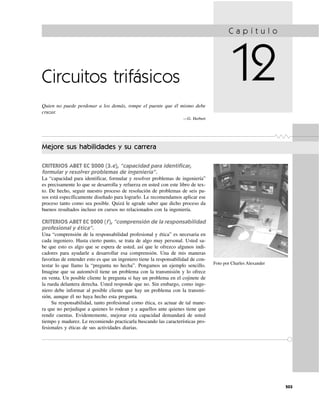 Circuitos trifásicos
Quien no puede perdonar a los demás, rompe el puente que él mismo debe
cruzar.
—G. Herbert
C a p í t u l o
12
Mejore sus habilidades y su carrera
CRITERIOS ABET EC 2000 (3.e), “capacidad para identificar,
formular y resolver problemas de ingeniería”.
La “capacidad para identificar, formular y resolver problemas de ingeniería”
es precisamente lo que se desarrolla y refuerza en usted con este libro de tex-
to. De hecho, seguir nuestro proceso de resolución de problemas de seis pa-
sos está específicamente diseñado para lograrlo. Le recomendamos aplicar ese
proceso tanto como sea posible. Quizá le agrade saber que dicho proceso da
buenos resultados incluso en cursos no relacionados con la ingeniería.
CRITERIOS ABET EC 2000 (f), “comprensión de la responsabilidad
profesional y ética”.
Una “comprensión de la responsabilidad profesional y ética” es necesaria en
cada ingeniero. Hasta cierto punto, se trata de algo muy personal. Usted sa-
be que esto es algo que se espera de usted, así que le ofrezco algunos indi-
cadores para ayudarle a desarrollar esa comprensión. Una de mis maneras
favoritas de entender esto es que un ingeniero tiene la responsabilidad de con-
testar lo que llamo la “pregunta no hecha”. Pongamos un ejemplo sencillo.
Imagine que su automóvil tiene un problema con la transmisión y lo ofrece
en venta. Un posible cliente le pregunta si hay un problema en el cojinete de
la rueda delantera derecha. Usted responde que no. Sin embargo, como inge-
niero debe informar al posible cliente que hay un problema con la transmi-
sión, aunque él no haya hecho esta pregunta.
Su responsabilidad, tanto profesional como ética, es actuar de tal mane-
ra que no perjudique a quienes lo rodean y a aquellos ante quienes tiene que
rendir cuentas. Evidentemente, mejorar esta capacidad demandará de usted
tiempo y madurez. Le recomiendo practicarla buscando las características pro-
fesionales y éticas de sus actividades diarias.
503
Foto por Charles Alexander
 