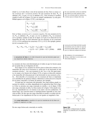 12.2 Tensiones trifásicas balanceadas 507
donde Vp es el valor eficaz o rms de las tensiones de fase. Esto se conoce co-
mo secuencia abc o secuencia positiva. En esta secuencia de fases, Van se
adelanta a Vbn, la que a su vez se adelanta a Vcn. Esta secuencia se produce
cuando el rotor de la figura 12.4 gira en sentido contrahorario. La otra posi-
bilidad aparece en la figura 12.7b) y está dada por
(12.4)
Esto se llama secuencia acb o secuencia negativa. En esta secuencia de fa-
ses, Van se adelanta a Vcn, la que a su vez se adelanta a Vbn. La secuencia
acb se produce cuando el rotor de la figura 12.4 gira en la dirección de las
manecillas del reloj. Es fácil demostrar que las tensiones en las ecuaciones
(12.3) o (12.4) satisfacen las ecuaciones (12.1) y (12.2). Por ejemplo, partien-
do de la ecuación (12.3).
Van ϩ Vbn ϩ Vcn ϭ Vpl
¬
0° ϩ Vpl
¬
Ϫ120°
¬
ϩ Vpl
¬
ϩ120°
¬
ϭ Vp(1.0 Ϫ 0.5 Ϫ j0.866 Ϫ 0.5 ϩ j0.866) (12.5)
ϭ 0
La secuencia de fases es el orden temporal en que las tensiones pasan por
sus respectivos valores máximos.
La secuencia de fases está determinada por el orden en que los fasores pasan
por un punto fijo en el diagrama de fase.
En la figura 12.7a), mientras los fasores giran en dirección contraria a las
manecillas del reloj con la frecuencia ␻, pasan por el eje horizontal en una
secuencia abcabca… Así, esta secuencia es abc, bca o cab. De igual mane-
ra, en cuanto a los fasores de la figura 12.7b), al girar en dirección contraria
a las manecillas del reloj pasan por el eje horizontal en una secuencia acbac-
ba… Esto describe a la secuencia acb. La secuencia de fases es importante
en la distribución de potencia trifásica. Determina la dirección de la rotación
de un motor conectado a la fuente de potencia, por ejemplo.
Al igual que las conexiones del generador, una carga trifásica puede co-
nectarse en estrella o en delta, dependiendo de la aplicación final. En la figu-
ra 12.8a) se presenta una carga conectada en estrella, y en la figura 12.8b)
una carga conectada en delta. La línea neutra de la figura 12.8a) puede exis-
tir o no, dependiendo de si el sistema es de cuatro o de tres conductores. (Y,
desde luego, una conexión neutra es topológicamente imposible en una cone-
xión en delta.) Se dice que una carga conectada en estrella o en delta está des-
balanceada si las impedancias de fase no son iguales en magnitud o fase.
Una carga balanceada es aquella en la que las impedancias de las fases son
iguales en magnitud y en fase.
En una carga balanceada conectada en estrella,
Z1 ϭ Z2 ϭ Z3 ϭ ZY (12.6)
Vbn ϭ VplϪ240Њ ϭ Vplϩ120Њ
Vcn ϭ VplϪ120Њ
Van ϭ Vpl0Њ
Por una costumbre común en sistemas
de potencia, en este capítulo la ten-
sión y la corriente están en valores rms,
a menos que se indique otra cosa.
La secuencia de fases también puede
concebirse como el orden en que las
tensiones de fase llegan a sus valores
pico (o máximos) respecto al tiempo.
Recordatorio: Al incrementarse el
tiempo, cada fasor (o sinor) gira a una
velocidad angular ␻.
a
b
n
c
a)
Z2
Z1
Z3
a
b
c
b)
ZbZc
Za
Figura 12.8
Dos posibles configuraciones de cargas
trifásicas: a) conexión en Y, b) conexión
en ⌬.
 